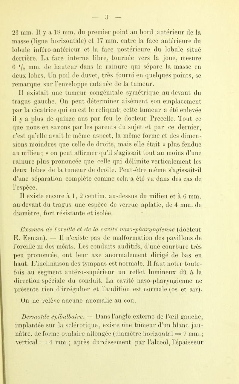 23 mm. Il y a 18 mm. du premier point au bord antérieur de la masse (ligne horizontale) et 17 mm. entre la face antérieure du lobule inféro-antérieur et la face postérieure du lobule situé derrière. La face interne libre, tournée vers la joue, mesure 6 l/a mm- de hauteur dans la rainure qui sépare la masse en deux lobes. Un poil de duvet, très fourni en quelques points, se remarque sur l'enveloppe cutanée de la tumeur. Il existait une tumeur congénitale symétrique au-devant du tragus gauche. On peut déterminer aisément son emplacement par la cicatrice qui en est le reliquat; cette tumeur a été enlevée il y a plus de quinze ans par feu le docteur Precelle. Tout ce que nous en savons par les parents du sujet et par ce dernier, c'est qu'elle avait le même aspect, la même forme et des dimen- sions moindres que celle de droite, mais elle était « plus fendue an milieu ; » on peut affirmer qu'il s'agissait tout au moins d'une rainure plus prononcée que celle qui délimite verticalement les deux lobes de la tumeur de droite. Peut-être même s'agissait-il d'une séparation complète comme cela a été vu dans des cas de l'espèce. Il existe encore à 1, 2 centim. au-dessus du milieu et à 6 mm. au-devant du tragus une espèce de verrue aplatie, de 4 mm. de diamètre, fort résistante et isolée. Examen de l'oreille et de la cavité naso-'pharyngienne (docteur E. Eeman). — Il n'existe pas de malformation des pavillons de l'oreille ni des méats. Les conduits auditifs, d'une courbure très peu prononcée, ont leur axe anormalement dirigé de bas en haut. L'inclinaison des tympans est normale. Il faut noter toute- fois au segment antéro-supérieur un reflet lumineux dû à la direction spéciale du conduit. La cavité naso-pharyngienne ne présente rien d'irrégulier et l'audition est normale (os et air). On ne relève aucune anomalie au cou. Dermoïde épibulbaire. — Dans l'angle externe de l'œil gauche, implantée sur la sclérotique, existe une tumeur d'un blanc jau- nâtre, de forme ovalaire allongée (diamètre horizontal = 7 mm.; vertical = 4 mm.; après durcissement par l'alcool, l'épaisseur