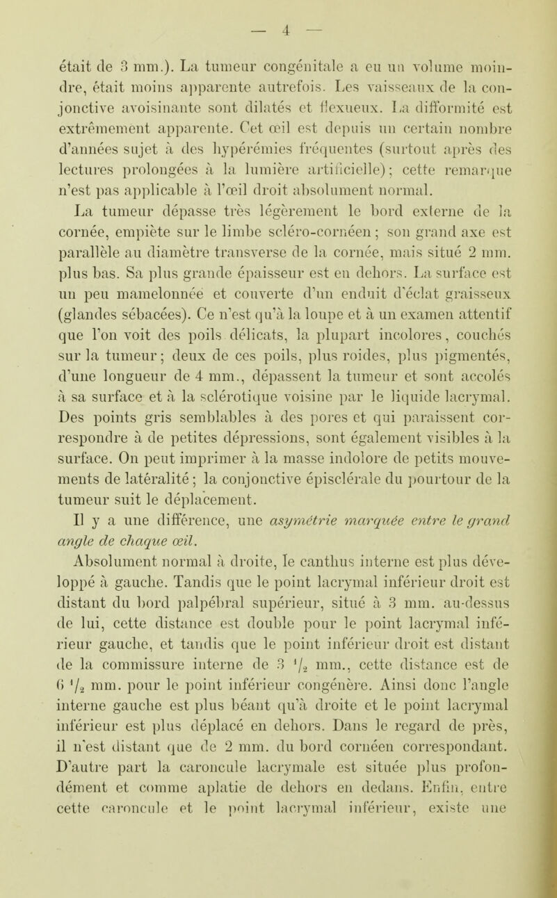 était de 3 mm.). La tumeur congénitale a eu un volume moin- dre, était moins apparente autrefois. Les vaisseaux de la con- jonctive avoisinante sont dilatés et flexueux. La difformité est extrêmement apparente. Cet œil est depuis un certain nombre d'années sujet à des hypérémies fréquentes (surtout après des lectures prolongées à la lumière artificielle) ; cette remarque n'est pas applicable à l'oeil droit absolument normal. La tumeur dépasse très légèrement le bord externe de la cornée, empiète sur le limbe scléro-cornéen ; son grand axe est parallèle au diamètre transverse de la cornée, mais situé 2 mm. plus bas. Sa plus grande épaisseur est en dehors. La surface est un peu mamelonnée et couverte d'un enduit d'éclat graisseux (glandes sébacées). Ce n'est qu'à la loupe et à un examen attentif que l'on voit des poils délicats, la plupart incolores, couchés sur la tumeur; deux de ces poils, plus roides, plus pigmentés, d'une longueur de 4 mm., dépassent la tumeur et sont accolés à sa surface et à la sclérotique voisine par le liquide lacrymal. Des points gris semblables à des pores et qui paraissent cor- respondre à de petites dépressions, sont également visibles à la surface. On peut imprimer à la masse indolore de petits mouve- ments de latéralité ; la conjonctive épisclérale du pourtour de la tumeur suit le déplacement. Il y a une différence, une asymétrie marquée entre le grand angle de chaque œil. Absolument normal à droite, le canthus interne est plus déve- loppé à gauche. Tandis que le point lacrymal inférieur droit est distant du bord palpébral supérieur, situé à 3 mm. au-dessus de lui, cette distance est double pour le point lacrymal infé- rieur gauche, et tandis que le point inférieur droit est distant de la commissure interne de 3 '/a mm., cette distance est de G 7^ mm. pour le point inférieur congénère. Ainsi donc l'angle interne gauche est plus béant qu'à droite et le point lacrymal inférieur est plus déplacé en dehors. Dans le regard de près, il n'est distant que de 2 mm. du bord cornéen correspondant. D'autre part la caroncule lacrymale est située plus profon- dément et comme aplatie de dehors en dedans. Enfin, entre cette caroncule et le point lacrymal inférieur, existe une