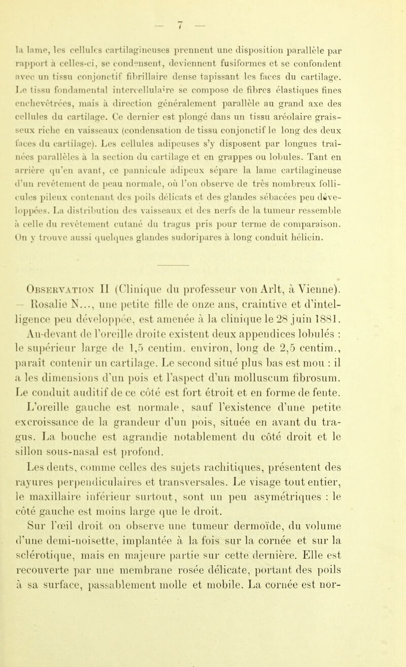 la laine, les cellul< s cartilagineuses prennent une disposition parallèle par rapport a celles-ci, se condensent, deviennent fusiformes et se confondent avéo un tissu çonjonctif fibrillaire dense tapissant les faces du cartilage. l,o tissu fondamental intercellulaire se compose de fibres élastiques fines enchevêtrées, mais à direction généralement parallèle au grand axe des cellules du cartilage. Ce dernier est plongé dans un tissu aréolaire grais- seux riche en vaisseaux (condensation de tissu çonjonctif le long des deux faces du cartilage). Les cellules adipeuses s'y disposent par longues traî- nées parallèles à la section du cartilage et en grappes ou lobules. Tant en arrière qu'en avant, ce pannicule adipeux sépare la lame cartilagineuse d'un revêtement de peau normale, où l'on observe de très nombreux folli- cules pileux contenant des poils délicats et des glandes sébacées peu déve- loppées. La distribution des vaisseaux et des nerfs de la tumeur ressemble à celle du revêtement cutané du tragus pris pour terme de comparaison. On y trouve aussi quelques glandes sudoripares à long conduit hélicin. Observation II (Clinique du professeur von Arlt, à Vienne). Rosalie N..., une petite fille de onze ans, craintive et d'intel- ligence peu développée, est amenée à la clinique le 28 juin 1881. Au-devant de l'oreille droite existent deux appendices lobules : le supérieur large de 1,5 eentim. environ, long de 2,5 centim., paraît contenir un cartilage. Le second situé plus bas est mou : il a les dimensions d'un pois et l'aspect d'un molluscum fibrosum. Le conduit auditif de ce côté est fort étroit et en forme de fente. L'oreille gauche est normale , sauf l'existence d'une petite excroissance de la grandeur d'un pois, située en avant du tra- gus. La bouche est agrandie notablement du côté droit et le sillon sous-nasal est profond. Les dents, comme celles des sujets rachitiques, présentent des rayures perpendiculaires et transversales. Le visage tout entier, le maxillaire inférieur surtout, sont un peu asymétriques : le côté gauche est moins large que le droit. Sur l'œil droit on observe une tumeur dermoïde, du volume d'une demi-noisette, implantée à la fois sur la cornée et sur la sclérotique, mais en majeure partie sur cette dernière. Elle est recouverte par une membrane rosée délicate, portant des poils à sa surface, passablement molle et mobile. La cornée est nor-