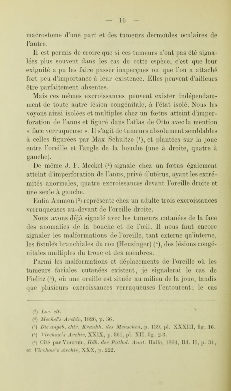 — 1G macrostome d'une part et des tumeurs dermoïdes oculaires de l'autre. Il est permis de croire que si ces tumeurs n'ont pas été signa- lées plus souvent dans les cas de cette espèce, c'est que leur exiguité a pu les faire passer inaperçues ou que l'on a attaché fort peu d'importance à leur existence. Elles peuvent d'ailleurs être parfaitement absentes. Mais ces mêmes excroissances peuvent exister indépendam- ment de toute autre lésion congénitale, à l'état isolé. Nous les voyons ainsi isolées et multiples chez un fœtus atteint d'imper- foration de l'anus et figuré dans l'atlas de Otto avec la mention « face verruqueuse ». Il s'agit de tumeurs absolument semblables à celles figurées par Max Schultze (*), et plantées sur la joue entre l'oreille et l'angle de la bouche (une à droite, quatre à gauche). De même J. F. Meckel (2) signale chez un fœtus également atteint d'imperforation de l'anus, privé d'utérus, ayant les extré- mités anormales, quatre excroissances devant l'oreille droite et une seule à gauche. Enfin Ammon (r>) représente chez un adulte trois excroissances verruqueuses au-devant de l'oreille droite. Nous avons déjà signalé avec les tumeurs cutanées de la face des anomalies dn la bouche et de l'œil. Il nous faut encore signaler les malformations de l'oreille, tant externe qu'interne, les fistules branchiales du cou (Heusinger) (*), des lésions congé- nitales multiples du tronc et des membres. Parmi les malformations et déplacements de l'oreille où les tumeurs faciales cutanées existent, je signalerai le cas de FielitZ (8), où nue oreille est située au milieu de la joue, tandis que plusieurs excroissances verruqueuses l'entourent; le cas (') Loc. cit. % (•) MeckeVs ArcJiiv, 1826, p. SG. [») Die angeb. chir. Krankh. des Menschen, p. 189, pl. \X.\111, fig. 1G. (M Virchow's Archiv, XXIX, p. 361, pl. XII, ftg. 2-8. («] Cité par VoiGTEii, lldb. do' Pctthol* Anat. Salle, 1804, Bd. H, p. 34, ei Virchbufê Archiv, XXX, p. 222.