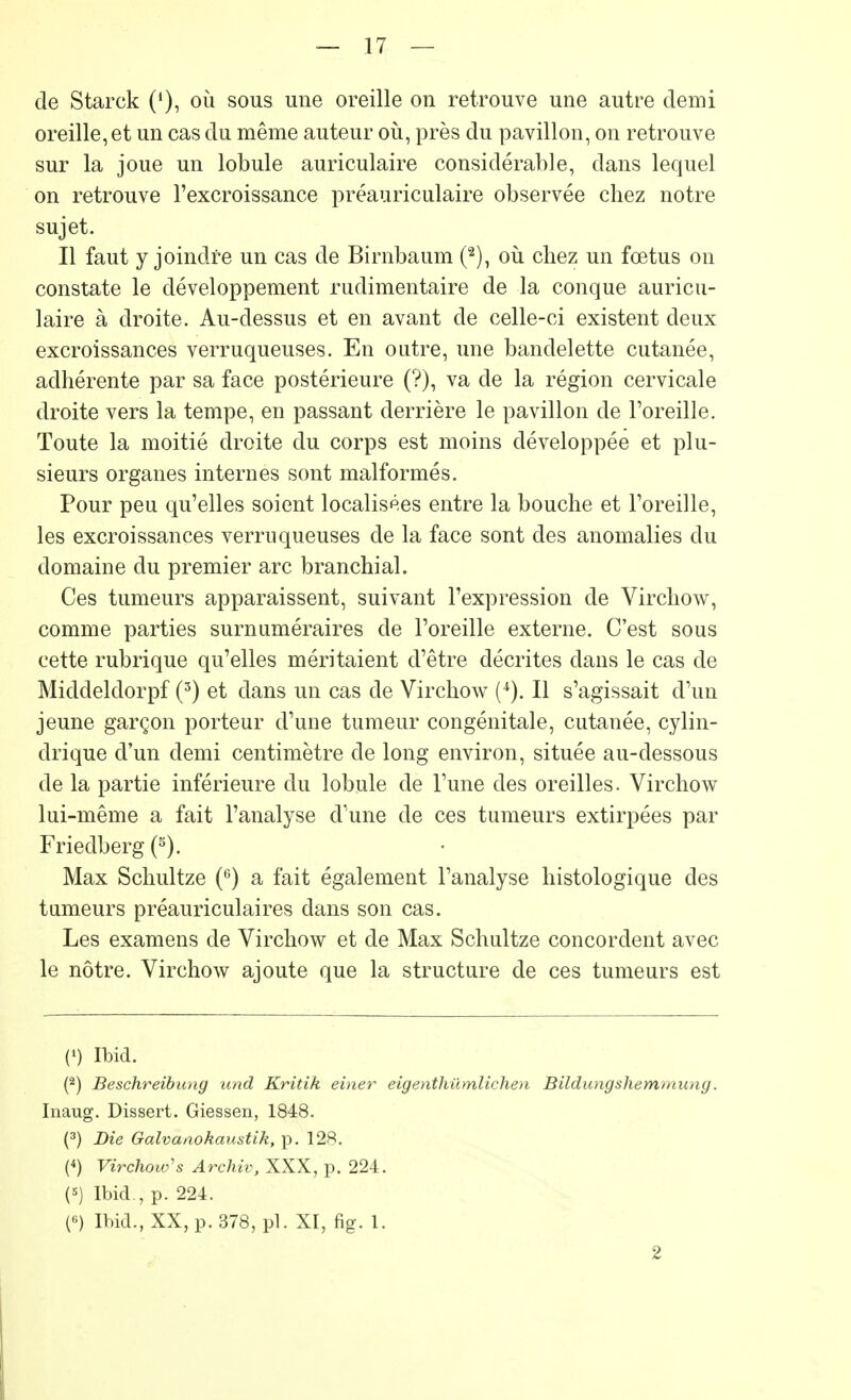 de Starck ('), où sous une oreille on retrouve une autre demi oreille, et un cas du même auteur où, près du pavillon, on retrouve sur la joue un lobule auriculaire considérable, dans lequel on retrouve l'excroissance préauriculaire observée chez notre sujet. Il faut y joindre un cas de Birnbaum (2), où chez un fœtus on constate le développement rudimentaire de la conque auricu- laire à droite. Au-dessus et en avant de celle-ci existent deux excroissances verruqueuses. En outre, une bandelette cutanée, adhérente par sa face postérieure (?), va de la région cervicale droite vers la tempe, en passant derrière le pavillon de l'oreille. Toute la moitié droite du corps est moins développée et plu- sieurs organes internes sont malformés. Pour peu qu'elles soient localisées entre la bouche et l'oreille, les excroissances verruqueuses de la face sont des anomalies du domaine du premier arc branchial. Ces tumeurs apparaissent, suivant l'expression de Virchow, comme parties surnuméraires de l'oreille externe. C'est sous cette rubrique qu'elles méritaient d'être décrites dans le cas de Middeldorpf (3) et dans un cas de Virchow Il s'agissait d'un jeune garçon porteur d'une tumeur congénitale, cutanée, cylin- drique d'un demi centimètre de long environ, située au-dessous de la partie inférieure du lobule de l'une des oreilles. Virchow lui-même a fait l'analyse d'une de ces tumeurs extirpées par Friedberg (5). Max Schultze (6) a fait également l'analyse histologique des tumeurs préauriculaires dans son cas. Les examens de Virchow et de Max Schultze concordent avec le nôtre. Virchow ajoute que la structure de ces tumeurs est (') Ibid. (2) Beschreibung und Kritik einer eigenthûmlichen Bildungshemmung. Inaug. Dissert. Giessen, 1848. (3) Die Galvanokaustik, p. 128. (<) Virchow's Archiv, XXX, p. 224. (*) Ibid., p. 224. (6) Ibid., XX, p. 378, pl. XI, fig. 1. 2