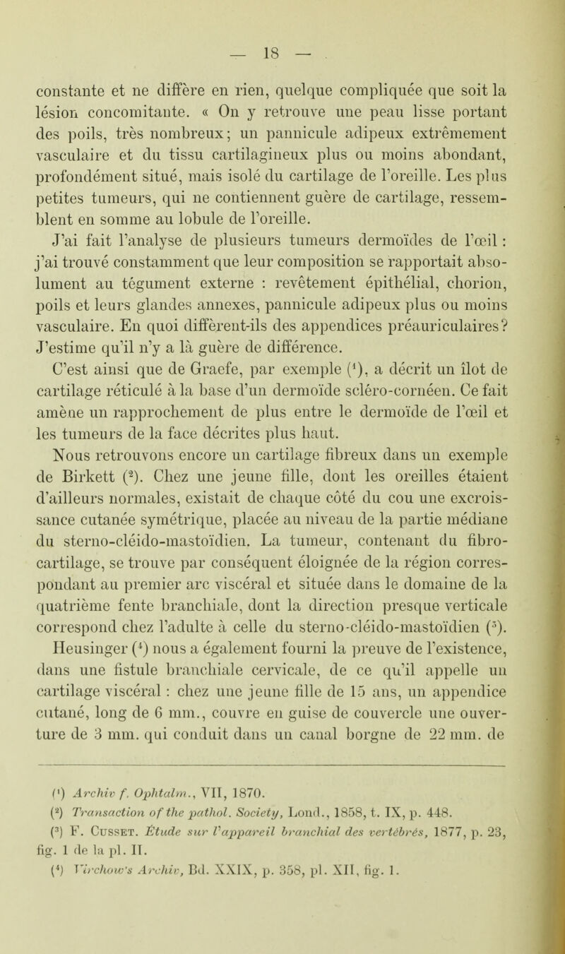 constante et ne diffère en rien, quelque compliquée que soit la lésion concomitante. « On y retrouve une peau lisse portant des poils, très nombreux; un pannicule adipeux extrêmement vasculaire et du tissu cartilagineux plus ou moins abondant, profondément situé, mais isolé du cartilage de l'oreille. Les plus petites tumeurs, qui ne contiennent guère de cartilage, ressem- blent en somme au lobule de l'oreille. J'ai fait l'analyse de plusieurs tumeurs dermoïdes de l'œil : j'ai trouvé constamment que leur composition se rapportait abso- lument au tégument externe : revêtement épithélial, chorion, poils et leurs glandes annexes, pannicule adipeux plus ou moins vasculaire. En quoi diffèrent-ils des appendices préauriculaires? J'estime qu'il n'y a là guère de différence. C'est ainsi que de Graefe, par exemple (*), a décrit un îlot de cartilage réticulé à la base d'un dermoïde scléro-cornéen. Ce fait amène un rapprochement de plus entre le dermoïde de l'œil et les tumeurs de la face décrites plus haut. Nous retrouvons encore un cartilage fibreux dans un exemple de Birkett (2). Chez une jeune fille, dont les oreilles étaient d'ailleurs normales, existait de chaque côté du cou une excrois- sance cutanée symétrique, placée au niveau de la partie médiane du sterno-cléido-mastoïdien. La tumeur, contenant du fibro- cartilage, se trouve par conséquent éloignée de la région corres- pondant au premier arc viscéral et située dans le domaine de la quatrième fente branchiale, dont la direction presque verticale correspond chez l'adulte à celle du sterno-cléido-mastoïdien (3). Heusinger (4) nous a également fourni la preuve de l'existence, dans une fistule branchiale cervicale, de ce qu'il appelle un cartilage viscéral : chez une jeune fille de 15 ans, un appendice cutané, long de 6 mm., couvre en guise de couvercle une ouver- ture de 3 mm. qui conduit dans un canal borgne de 22 mm. de (*) Archivf, Ophtalm., VII, 1870. (2) Transaction ofthe pathol. Society, Lonrt., 1858, t. IX, p. 448. (3) F. Cusset. Étude sur Vappareil branchial des vertébrés, 1877, p.. 23, fig. 1 de la pl. II. (4) VirchoWs Archiv, Bd. XXIX, p. 358, pl. XII, fig. 1.