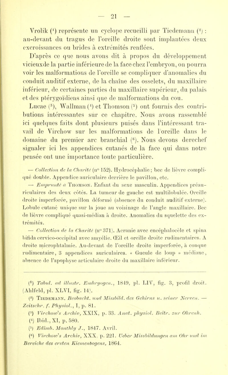 Vrolik (') représente un cyclope recueilli par Tiedemann (2) : au-devant du tragus de l'oreille droite sont implantées deux excroissances ou brides à extrémités renflées. D'après ce que nous avons dit à propos du développement vicieuxde la partie inférieure de la face chez l'embryon, on pourra voir les malformations de l'oreille se compliquer d'anomalies du conduit auditif externe, de la chaîne des osselets, du maxillaire inférieur, de certaines parties du maxillaire supérieur, du palais et des ptérygoïdiens ainsi que de malformations du cou. Lucae (3), Wallman (l) et Thomson (5) ont fournis des contri- butions intéressantes sur ce chapitre. Nous avons rassemblé ici quelques faits dont plusieurs puisés dans l'intéressant tra- vail de Virchow sur les malformations de l'oreille dans le domaine du premier arc branchial (6). Nous devons derechef signaler ici les appendices cutanés de la face qui dans notre pensée ont une importance toute particulière. — Collection de la Charité (n° 152). Hydrocéphalie; bec de lièvre compli- qué double. Appendice auriculaire derrière le pavillon, etc. — Emprunté à Thomson. Enfant du sexe masculin. Appendices préau- riculaires des deux côtés. La tumeur de gauche est multilobulée. Oreille droite imperforée, pavillon déformé (absence du conduit auditif externe). Lobule cutané unique sur la joue au voisinage de l'angle maxillaire. Bec de lièvre compliqué quasi-médian à droite. Anomalies du squelette des ex- trémités. — Collection de la Charité (n° 371). Acranie avec encéphalocèle et spina bifida cervico-occipital avec amyélie. Œil et oreille droite rudimentaires. A droite microphtalmie. Au-devant de l'oreille droite imperforée, à conque rudimentaire, 3 appendices auriculaires. « Gueule de loup » médiane, absence de l'apophyse articulaire droite du maxillaire inférieur. (1) Tabul. ad illustr. Embryogen., 1849, pl. LIV, fig. 3, profil droit. (Ahlfeld, pl. XLVI, fig. 14). (2) Tiedemann. Beobacht. und Missbild. des Gehirns u. seiner Nerven. — Zeitschr. f. Physiol., I, p. 81. (3) Virchowh Archiv, XXIX, p. 33. Anat. physiol. Beitr. zur Ohrenh. («) Ibid., XI, p. 580. (5) Edimb. Monthly J., 1847. Avril. (6) Virchow'*s Archiv, XXX. p. 221. Ueber Missbilditngen am Ohr und im Bereiche des ersten Kiemenbogens, 1864.