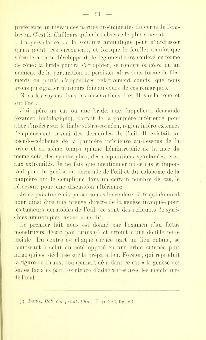 préférence au niveau des parties proéminentes du corps de l'em- bryon. C'est là d'ailleurs qu'on les observe le plus souvent. La persistance de la soudure amniotique peut n'intéresser qu'un point très circonscrit, et lorsque le feuillet amniotique s'écartera en se développant, le tégument sera soulevé en forme de cône; la bride pourra s'atrophier, se rompre in utero ou au moment de la parturition et persister alors sous forme de fila- ments ou plutôt d'appendices relativement courts, que nous avons pu signaler plusieurs fois au cours de ces remarques. Nous les voyons dans les observations I et II sur la joue et sur l'œil. J'ai opéré un cas où une bride, que j'appellerai dermoïde (examen histologique), partait de la paupière inférieure pour aller s'insérer sur le limbe scléro-cornéen, région inféro-externe, remplacement favori des dermoïdes de l'œil. Il existait un pseudo-coiobome de la paupière inférieure au-dessous de la bride et en même temps qu'une hémiatrophie de la face du même côté, des syndactylies, des amputations spontanées, etc., aux extrémités. Je ne fais que mentionner ici ce cas si impor- tant pour la genèse du dermoïde de l'œil et du colobome de la paupière qui le complique dans un certain nombre de cas, le réservant pour une discussion ultérieure. Je ne puis toutefois passer sous silence deux faits qui donnent pour ainsi dire une preuve directe de la genèse invoquée pour les tumeurs dermoïdes de l'œil: ce sont des reliquats de syné- chies amniotiques, avons-nous dit. Le premier fait nous est donné par l'examen d'un fœtus monstrueux décrit par Bruns (') et atteint d'une double fente faciale. Du centre de chaque cornée part un lien cutané, se réunissant à celui du côté opposé en une bride cutanée plus large qui est déchirée sur la préparation. Fôrster, qui reproduit la figure de Bruns, soupçonnait déjà clans ce cas « la genèse des fentes faciales par l'existence d'adhérences avec les membranes de l'œuf. » (J) Bkuns. Hdb. der prakt. Chir., Il, p. 262, fig. 32.