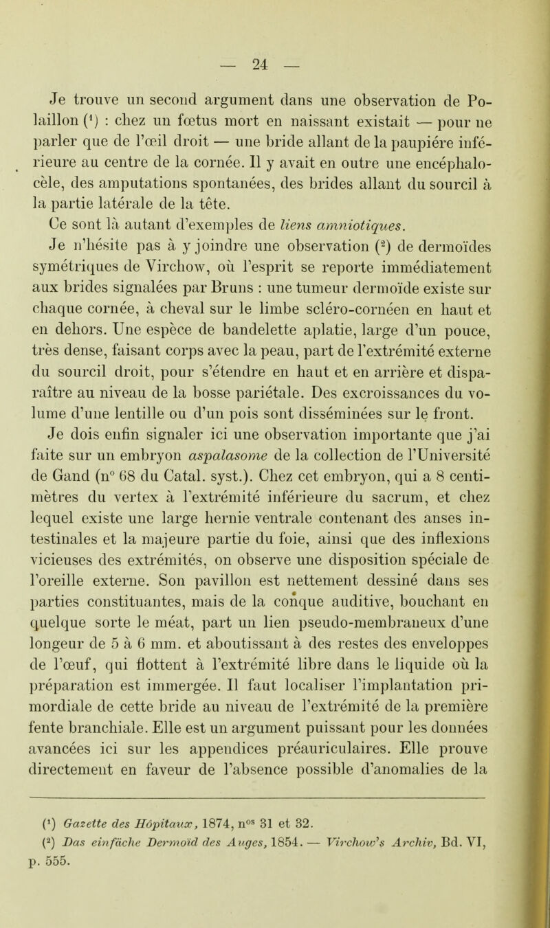 Je trouve un second argument clans une observation de Po- laillon(4) : chez un fœtus mort en naissant existait —pour ne parler que de l'œil droit — une bride allant de la paupière infé- rieure au centre cle la cornée. Il y avait en outre une encéphalo- cèle, des amputations spontanées, des brides allant du sourcil à la partie latérale de la tête. Ce sont là autant d'exemples de liens amniotiques. Je n'hésite pas à y joindre une observation (2) cle dermoïdes symétriques de Virchow, où l'esprit se reporte immédiatement aux brides signalées par Bruns : une tumeur dermoïde existe sur chaque cornée, à cheval sur le limbe scléro-cornéen en haut et en dehors. Une espèce de bandelette aplatie, large d'un pouce, très dense, faisant corps avec la peau, part de l'extrémité externe du sourcil droit, pour s'étendre en haut et en arrière et dispa- raître au niveau de la bosse pariétale. Des excroissances du vo- lume d'une lentille ou d'un pois sont disséminées sur le front. Je dois enfin signaler ici une observation importante que j'ai faite sur un embryon aspalasome de la collection de l'Université de Gand (n° 68 du Catal. syst.). Chez cet embryon, qui a 8 centi- mètres du vertex à l'extrémité inférieure du sacrum, et chez lequel existe une large hernie ventrale contenant des anses in- testinales et la majeure partie du foie, ainsi que des inflexions vicieuses des extrémités, on observe une disposition spéciale de l'oreille externe. Son pavillon est nettement dessiné dans ses parties constituantes, mais de la conque auditive, bouchant en quelque sorte le méat, part un lien pseudo-membraneux d'une longeur cle 5 à 6 mm. et aboutissant à des restes des enveloppes de l'œuf, qui flottent à l'extrémité libre clans le liquide où la préparation est immergée. Il faut localiser l'implantation pri- mordiale de cette bride au niveau de l'extrémité de la première fente branchiale. Elle est un argument puissant pour les données avancées ici sur les appendices préauriculaires. Elle prouve directement en faveur de l'absence possible d'anomalies de la (») Gazette des Hôpitaux, 1874, nos 31 et 32. (2) Bas einfâche Dermoïd des Anges, 1854. — Virchow1 s Archiv, Bd. VI, p. 555.