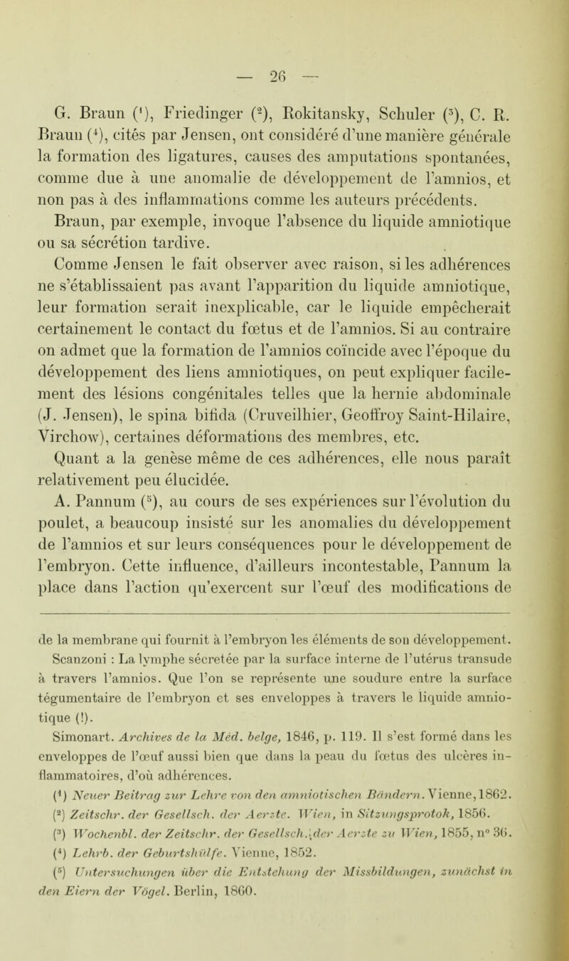 G. Braun ('), Friedinger Piokitansky, Schiller (3), C. R. Braun (*), cités par Jensen, ont considéré d'une manière générale la formation des ligatures, causes des amputations spontanées, comme due à une anomalie de développement de l'amnios, et non pas à des inflammations comme les auteurs précédents. Braun, par exemple, invoque l'absence du liquide amniotique ou sa sécrétion tardive. Comme Jensen le fait observer avec raison, si les adhérences ne s'établissaient pas avant l'apparition du liquide amniotique, leur formation serait inexplicable, car le liquide empêcherait certainement le contact du fœtus et de l'amnios. Si au contraire on admet que la formation de l'amnios coïncide avec l'époque du développement des liens amniotiques, on peut expliquer facile- ment des lésions congénitales telles que la hernie abdominale (J. Jensen), le spina bifida (Cruveilhier, Geoffroy Saint-Hilaire, Virchow), certaines déformations des membres, etc. Quant a la genèse même de ces adhérences, elle nous paraît relativement peu élucidée. A. Pannum (5), au cours de ses expériences sur l'évolution du poulet, a beaucoup insisté sur les anomalies du développement de l'amnios et sur leurs conséquences pour le développement de l'embryon. Cette influence, d'ailleurs incontestable, Pannum la place dans l'action qu'exercent sur l'œuf des modifications de de la membrane qui fournit à l'embryon les éléments de son développement. Scanzoni : La lymphe sécrétée par la surface interne de l'utérus transude à travers l'amnios. Que l'on se représente une soudure entre la surface tégumentaire de l'embryon et ses enveloppes à travers le liquide amnio- tique (!). Simonart. Archives de la Méd. belge, 1846, p. 119. 11 s'est formé dans les enveloppes de l'œuf aussi bien que dans la peau du fœtus des ulcères in- flammatoires, d'où adhérences. {x) Neiter Beitrag zur Lélire von den amniotischen Bândern. Vienne, 1862. (2) Zeitschr. der Gesellsch. der Aerzte. Wien, in Sitzungsprotok, 1856. (3) Wochenbl. der Zeitschr. der Gesellsch.[der Aerzte zu Wien, 1855, n° 36. (4) Lehrb. der Geburtshûlfe. Vienne, 1852. (5) Untersuchungen ûber die Entstehung der Missbildungen, zimàchst in den Eiern der Vôgel. Berlin, 1860.