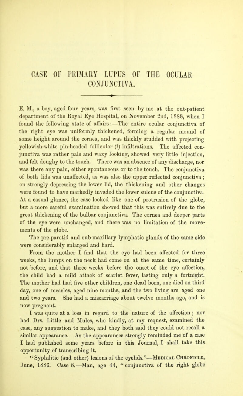 CASE OF PRIMARY LUPUS OF THE OCULAR CONJUNCTIVA. E. M., a boy, aged four years, was first seen by me at the out-patient department of the Royal Eye Hospital, on Isovember 2nd, 1888, when I found the following state of affairs:—The entire ocular conjunctiva of the right eye was uniformly thickened, forming a regular mound of some height around the cornea, and was thickly studded with projecting yellowish-white pin-headed follicular (I) infiltrations. The affected con- junctiva was rather pale and waxy looking, showed very little injection, and felt doughy to the touch. There was an absence of any discharge, nor was there any pain, either spontaneous or to the touch. The conjunctiva of both lids was unaffected, as was also the upper reflected conjunctiva; on strongly depressing the lower lid, the thickening and other changes were found to have markedly invaded the lower sulcus of the conjunctiva At a casual glance, the case looked like one of protrusion of the globe, but a more careful examination showed that this was entirely due to the great thickening of the bulbar conjunctiva. The cornea and deeper parts of the eye were unchanged, and there was no limitation of the move- ments of the globe. The pre-parotid and sub-maxillary lymphatic glands of the same side were considerably enlarged and hard. From the mother I find that the eye had been affected for three weeks, the lumps on the neck had come on at the same time, certainly not before, and that three weeks before the onset of the eye affection,. the child had a mild attack of scarlet fever, lasting only a fortnight. The mother had had five other children, one dead born, one died on third day, one of measles, aged nine months, and the two living are aged one and two years. She had a miscarriage about twelve months ago, and is now pregnant. I was quite at a loss in regard to the nature of the afi*ection; nor had Drs. Little and Mules, who kindly, at my request, examined the case, any suggestion to make, and they both said they could not recall a similar appearance. As the appearances strongly reminded me of a case I had published some years before in this Journal, I shall take this opportunity of transcribing it.  Syphilitic (and other) lesions of the eyelids.—Medical Chronicle, June, 1886. Case 8.—Man, age 44,  conjunctiva of the right globe