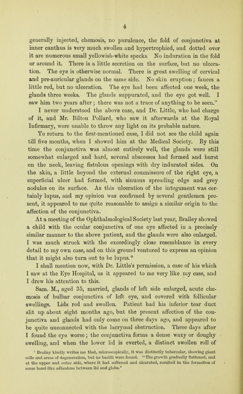 generally injected, cliemosis, no purulence, the fold of conjunctiva at inner canthus is very much swollen and hypertrophied, and dotted over it are numerous small yellowish-white specks. No induration in the fold or around it. There is a little secretion on the surface, but no ulcera- tion. The eye is otherwise normal. There is great swelling of cervical and pre-auricular glands on the same side. No skin eruption; fauces a little red, but no ulceration. The eye had been affected one week, the glands three weeks. The glands suppurated, and the eye got well. I saw him two years after; there was not a trace of anything to be seen. I never understood the above case, and Dr. Little, w^ho had charge of it, and Mr. Bilton Pollard, who saw it afterwards at the Royal Infirmary, were unable to throw any light on its probable nature. To return to the first-mentioned case, I did not see the child again till five months, when I showed him at the Medical Society. By this time the conjunctiva was almost entirely well, the glands were still somewhat enlarged and hard, several abscesses had formed and burst on the neck, leaving fistulous openings with dry indurated sides. On the skin, a little beyond the external commissure of the right eye, a superficial ulcer had formed, with sinuous spreading edge and grey nodules on its surface. As this ulceration of the integument was cer- tainly lupus, and my opinion was confirmed by several gentlemen pre- sent, it appeared to me quite reasonable to assign a similar origin to the affection of the conjunctiva. At a meeting of the Ophthalmological Society last year, Brailey showed a child with the ocular conjunctiva of one eye affected in a precisely similar manner to the above patient, and the glands were also enlarged. I was much struck with the exceedingly close resemblance in every detail to my own case, and on this ground ventured to express an opinion that it might also turn out to be lupus. I shall mention now, with Dr. Little's permission, a case of his which I saw at the Eye Hospital, as it appeared to me very like. my case, and I drew his attention to this. Sam. M., aged 35, married, glands of left side enlarged, acute che- mosis of bulbar conjunctiva of left eye, and covered with follicular swellings. Lids red and swollen. Patient had his inferior tear duct slit up about eight months ago, but the present affection of the con- junctiva and glands had only come on three days ago, and appeared to be quite unconnected with the lacrymal obstruction. Three days after I found the eye worse; the conjunctiva forms a dense waxy or doughy swelling, and when the lower lid is everted, a distinct swollen roll of '■ Bi'iiiley kindly writes me that, microscopically, it was distinctly tubercular, showing giant colls and areas of degeneration, but no bacilli were found.  The growth gradually flattened, and at the upper and outer side, where it had softened and ulcerated, resulted in the formation of some band-like adhesions between lid and globe.