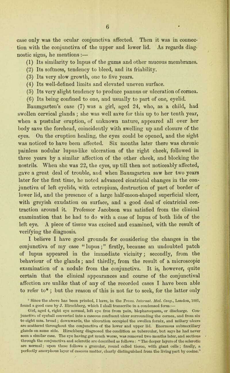 case only was the ocular conjunctiva affected. Then it was in connec- tion with the conjunctiva of the upper and lower lid. As regards diag- nostic signs, he mentions :— (1) Its similarity to lupus of the gums and other mucous membranes. (2) Its softness, tendency to bleed, and its friability. (3) Its very slow growth, one to five years. (4) Its well-defined limits and elevated uneven surface. (5) Its very slight tendency to produce pannus or ulceration of cornea. (6) Its being confined to one, and usually to part of one, eyelid. Baumgarten's case (7) was a girl, aged 24, who, as a child, had swollen cervical glands ; she was well save for this up to her tenth year, when a pustular eruption, of unknown nature, appeared all over her body save the forehead, coincidently with swelling up and closure of the eyes. On the eruption healing, the eyes could be opened, and the sight was noticed to have been affected. Six months later there was chronic painless nodular lupus-like ulceration of the right cheek, followed in three years by a similar affection of the other cheek, and blocking the nostrils. When she was 22, the eyes, up till then not noticeably affected, gave a great deal of trouble, and when Baumgarten saw her two years later for the first time, he noted advanced cicatricial changes in the con- junctiva of left eyelids, with ectropium, destruction of part of border of lower lid, and the presence of a large half-moon-shaped superficial ulcer, with greyish exudation on surface, and a good deal of cicatricial con- traction around it. Professor Jacobson was satisfied from the clinical examination that he had to do with a case of lupus of both lids of the left eye. A piece of tissue was excised and examined, with the result of verifying the diagnosis. I believe I have good grounds for considering the changes in the conjunctiva of my case lupus; firstly, because an undoubted patch of lupus appeared in the immediate vicinity; secondly, from the behaviour of the glands; and thirdly, from the result of a microscopic examination of a nodule from the conjunctiva. It is, however, quite certain that the clinical appearances and course of the conjunctival affection are unlike that of any of the recorded cases I have been able to refer to*; but the reason of this is not far to seek, for the latter only * Since the above has been printed, I have, in the Trans. Internat. Med. Cong., London, 1881, found a good case by J. Hirschberg, which I shall transcribe in a condensed form:— Girl, aged 4, right eye normal, left eye free from pain, blepharospasm, or discharge. Con- junctivri of eyeball converted into a caseous confluent ulcer surrounding the cornea, and from six to eight mm. broad ; downwards, the ulceration occupied the swollen fornix, and miliary ulcers are scattered throughout the conjunctiva of the lower and upper lid. Enormous submaxillary glands on same side. Hirschberg diagnosed the condition as tubercular, but says he had never seen a similar case. The eye having got much woi-se, was removed two months later, and sections through the conjunctiva and sclerotic arc described as follows :  The deeper layers of the sclerotic arc normal; upon these follows a granular, round celled tissue, with giant cells; finally, a perfectly amorj)hous layer of caseous matter, clearly distinguished from the living part by cosine.