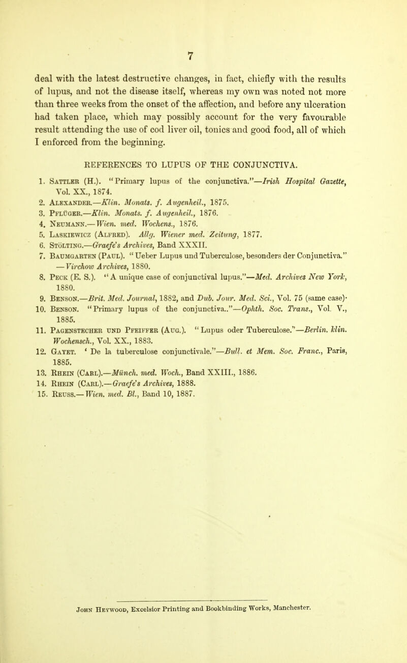 deal with the latest destructive chanojes, in fact, chiefly with the results of lupus, and not the disease itself, whereas my own was noted not more than three weeks from the onset of the affection, and before any ulceration had taken place, which may possibly account for the very favourable result attending the use of cod liver oil, tonics and good food, all of which I enforced from the beginning. REFERENCES TO LUPUS OF THE CONJUNCTIVA. 1. Sattler (H.). Primary lupus of the conjunctiva.—Irish Hospital Gazette^ Vol. XX., 1874. 2. Alexander.—Klin. Monats. f. AugenJieil., 1875. 3. Pfluger.—Klin. Monats. f. Augenheih, 1876. 4. Neumann.— Wien. med. Wochens., 1876. 5. Laskiewicz (Alfred). Allfj. Wiener med. Zeitung, 1877. 6. Stolting.—Graefe's Archives, Band XXXII. 7. Baumgarten (Paul).  Ueber Lupus und Tuberculose, besonders der Conjunctiva. — Virchoio Archives, 1880. 8. Peck (E. S.). A unique case of conjunctival lupus.—Med. Archives New York, 1880. 9. Benson.—Brit. Med. Journal, 1882, and Dub. Jour. Med. Sci., Vol. 75 (same case)- 10. Benson. Primary lupus of the conjunctiva,.—Ophth. Soc. Trans., Vol. V., 1885. 11. Pagenstecher und Pfeiffer (Aug.). Lupus oder Tuberculose.—Berlin. Jclin. Wochensch., Vol. XX., 1883. 12. Gayet. * De la tuberculose conjunctivale.—Bull, et Mem. Soc. Franc, Paris, 1885. 13. Rhein (Carl).—Miinch. med. Woch., Band XXIII., 1886. 14. Rhein (Carl).—Graefe's Archives, 1888. 15. Reuss.—meri. med. Bl., Band 10, 1887. John HEywooD, Excelsior Printing and Bookbinding Works, Manchester.
