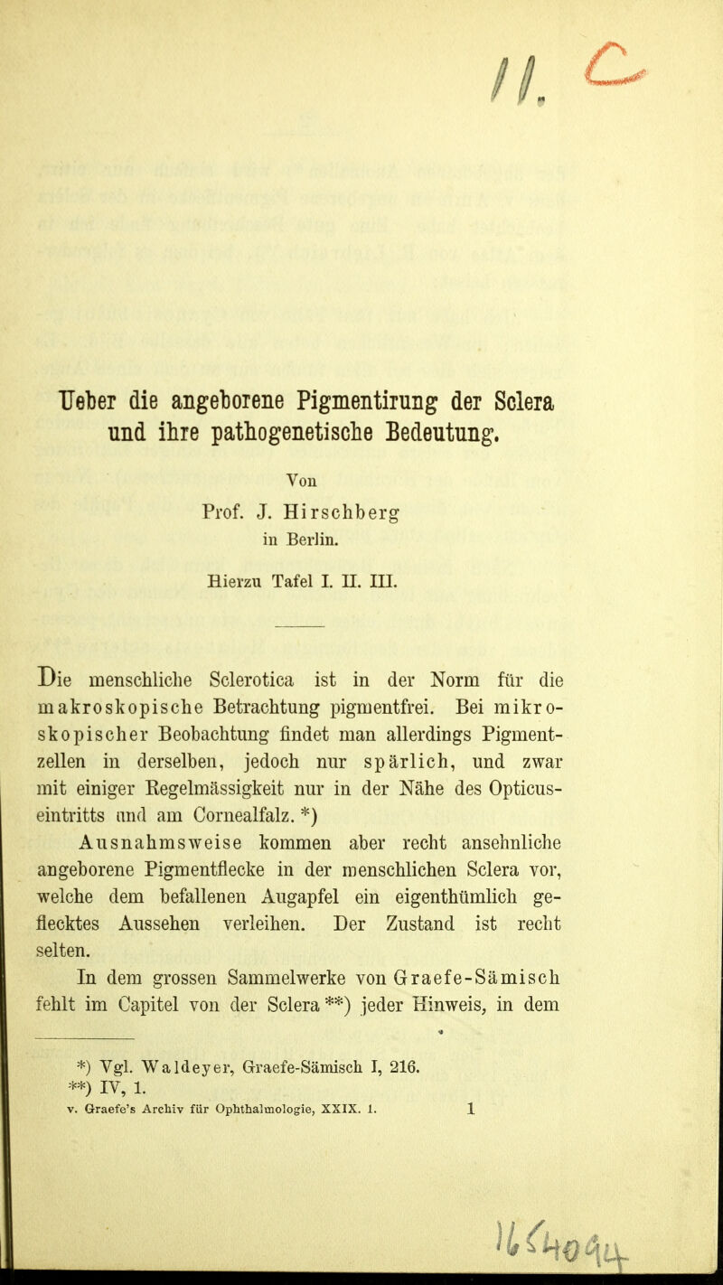 Heber die angeborene Pigmentirung der Sclera und ihre pathogenetische Bedeutung. Von Prof. J. Hirschberg in Berlin. Hierzu Tafel I. H. lU. Die menschliche Sclerotica ist in der Norm für die makroskopische Betrachtung pigmentfrei. Bei mikro- skopischer Beobachtung findet man allerdings Pigment- zellen in derselben, jedoch nur spärlich, und zwar mit einiger Kegelmässigkeit nur in der Nähe des Opticus- eintritts and am Cornealfalz. *) Ausnahmsweise kommen aber recht ansehnliche angeborene Pigmentflecke in der menschlichen Sclera vor, welche dem befallenen Augapfel ein eigenthümlich ge- flecktes Aussehen verleihen. Der Zustand ist recht selten. In dem grossen Sammelwerke von Graefe-Sämisch fehlt im Capitel von der Sclera**) jeder Hinweis, in dem *) Vgl. Waldeyer, Graefe-Sämisch I, 216. **) IV, 1.