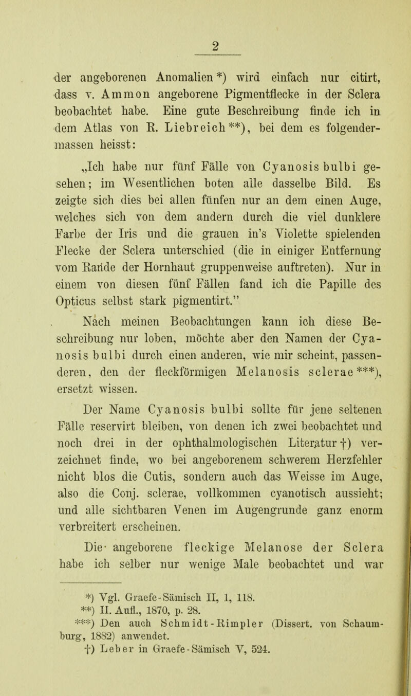 der angeborenen Anomalien *) wird einfach nur citirt, dass V. Ammon angeborene Pigmentflecke in der Sclera beobachtet habe. Eine gute Beschreibung finde ich in dem Atlas von R. Liebreich**), bei dem es folgender- massen heisst: „Ich habe nur fünf Fälle von Cyanosisbulbi ge- sehen; im Wesentlichen boten alle dasselbe Bild. Es zeigte sich dies bei allen fünfen nur an dem einen Auge, welches sich von dem andern durch die viel dunklere Farbe der Iris und die grauen in's Violette spielenden Flecke der Sclera unterschied (die in einiger Entfernung vom Karide der Hornhaut gruppenweise auftreten). Nur in einem von diesen fünf Fällen fand ich die Papille des Opticus selbst stark pigmentirt. Nach meinen Beobachtungen kann ich diese Be- schreibung nur loben, möchte aber den Namen der Cya- nosis bnlbi durch einen anderen, wie mir scheint, passen- deren, den der fleckförmigen Melanosis sclerae***), ersetzt wissen. Der Name Cyanosis bulbi sollte für jene seltenen Fälle reservirt bleiben, von denen ich zwei beobachtet und noch drei in der ophthalmologischen Literatur f) ver- zeichnet finde, wo bei angeborenem schwerem Herzfehler nicht blos die Cutis, sondern auch das Weisse im Auge, also die Conj. sclerae, vollkommen cyanotisch aussieht; und alle sichtbaren Venen im Augengrunde ganz enorm verbreitert erscheinen. Die- angeborene fleckige Melanose der Sclera habe ich selber nur wenige Male beobachtet und war *) Vgl. Graefe-Sämisch II, 1, 118. **) II. Aufl., 1870, p. 28. Den auch Schmidt-Rimpler (Dissert. von Schaum- burg, 1882) anwendet. t) Leber in Graefe-Sämisch V, 521.