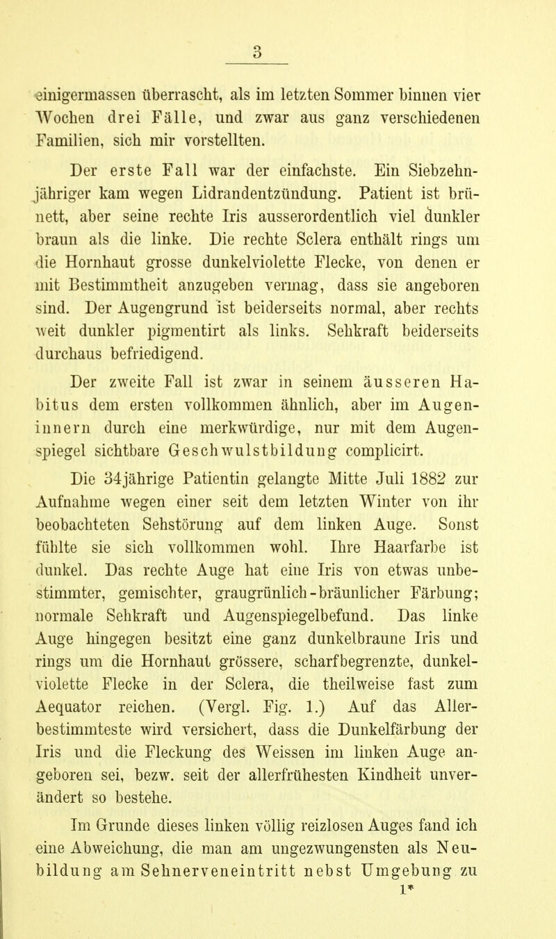 «inigermassen überrascht, als im letzten Sommer binnen vier Wochen drei Fälle, und zwar aus ganz verschiedeneu Familien, sich mir vorstellten. Der erste Fall war der einfachste. Ein Siebzehn- jähriger kam wegen Lidrandentzündung. Patient ist brü- nett, aber seine rechte Iris ausserordentlich viel dunkler braun als die linke. Die rechte Sclera enthält rings um die Hornhaut grosse dunkelviolette Flecke, von denen er mit Bestimmtheit anzugeben vermag, dass sie angeboren sind. Der Augengrund ist beiderseits normal, aber rechts weit dunkler pigraentirt als links. Sehkraft beiderseits durchaus befriedigend. Der zweite Fall ist zwar in seinem äusseren Ha- bitus dem ersten vollkommen ähnlich, aber im Au gen- inner n durch eine merkwürdige, nur mit dem Augen- spiegel sichtbare Geschwulstbilduug complicirt. Die 34jährige Patientin gelangte Mitte Juli 1882 zur Aufnahme wegen einer seit dem letzten Winter von ihr beobachteten Sehstörung auf dem linken Auge. Sonst fühlte sie sich vollkommen wohl. Ihre Haarfarbe ist dunkel. Das rechte Auge hat eine Iris von etwas unbe- stimmter, gemischter, graugrünlich-bräunlicher Färbung; normale Sehkraft und Augenspiegelbefund. Das linke Auge hingegen besitzt eine ganz dunkelbraune Iris und rings um die Hornhaut grössere, scharfbegrenzte, dunkel- violette Flecke in der Sclera, die theilweise fast zum Aequator reichen. (Vergl. Fig. 1.) Auf das Aller- bestimmteste wird versichert, dass die Dunkelfärbung der Iris und die Fleckung des Weissen im linken Auge an- geboren sei, bezw. seit der allerfrühesten Kindheit unver- ändert so bestehe. Im Grunde dieses linken völlig reizlosen Auges fand ich eine Abweichung, die man am ungezwungensten als Neu- bildung am Sehnerveneintritt nebst Umgebung zu 1*
