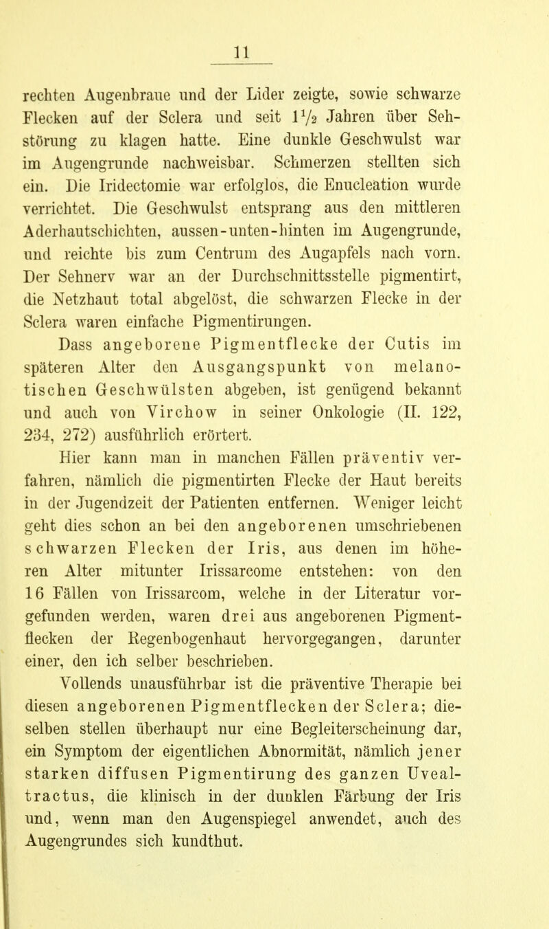 rechten Augenbraue und der Lider zeigte, sowie schwarze Flecken auf der Sclera und seit IV2 Jahren über Seh- störung zu klagen hatte. Eine dunkle Geschwulst war im Augengrunde nachweisbar. Schmerzen stellten sich ein. Die Iridectomie war erfolglos, die Enucleation wurde verrichtet. Die Geschwulst entsprang aus den mittleren Aderhautschichten, aussen-unten-hinten im Augengrunde, und reichte bis zum Centrum des Augapfels nach vorn. Der Sehnerv war an der Durchschnittsstelle pigmentirt, die Netzhaut total abgelöst, die schwarzen Flecke in der Sclera waren einfache Pigmentirungen. Dass angeborene Pigmentflecke der Cutis im späteren Alter den Ausgangspunkt von melano- tischen Geschwülsten abgeben, ist genügend bekannt und auch von Virchow in seiner Onkologie (II. 122, 234, 272) ausführlich erörtert. Hier kann man in manchen Fällen präventiv ver- fahren, nämlich die pigmentirten Flecke der Haut bereits in der Jugendzeit der Patienten entfernen. Weniger leicht geht dies schon an bei den angeborenen umschriebenen schwarzen Flecken der Iris, aus denen im höhe- ren Alter mitunter Irissarcome entstehen: von den 16 Fällen von Irissarcom, welche in der Literatur vor- gefunden werden, waren drei aus angeborenen Pigment- flecken der Regenbogenhaut hervorgegangen, darunter einer, den ich selber beschrieben. Vollends unausführbar ist die präventive Therapie bei diesen angeborenen Pigmentflecken der Sclera; die- selben stellen überhaupt nur eine Begleiterscheinung dar, ein Symptom der eigentlichen Abnormität, nämlich jener starken diffusen Pigmentirung des ganzen Uveal- tractus, die klinisch in der dunklen Färbung der Iris \md, wenn man den Augenspiegel anwendet, auch des Augengrundes sich kundthut.
