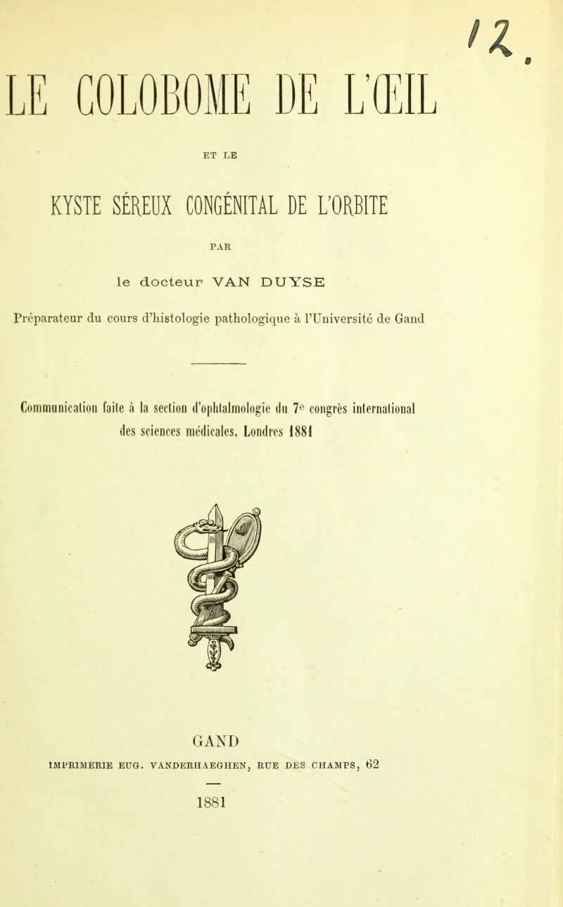 LE GOLOBOME DE L'ŒIL ET LE KYSTE SÉREUX CONGÉNITAL DE L'ORBITE PAR le docteur VAN DUYSE Préparateur du cours d'histologie pathologique à l'Université de Gand Communication faite à la section d'ophtalmologie du 7e congrès international des sciences médicales, Londres 1881 GAND IMPRIMERIE EDG. VÀNDERHAEGHEN} RUE DES CHAMPS, 62 1881