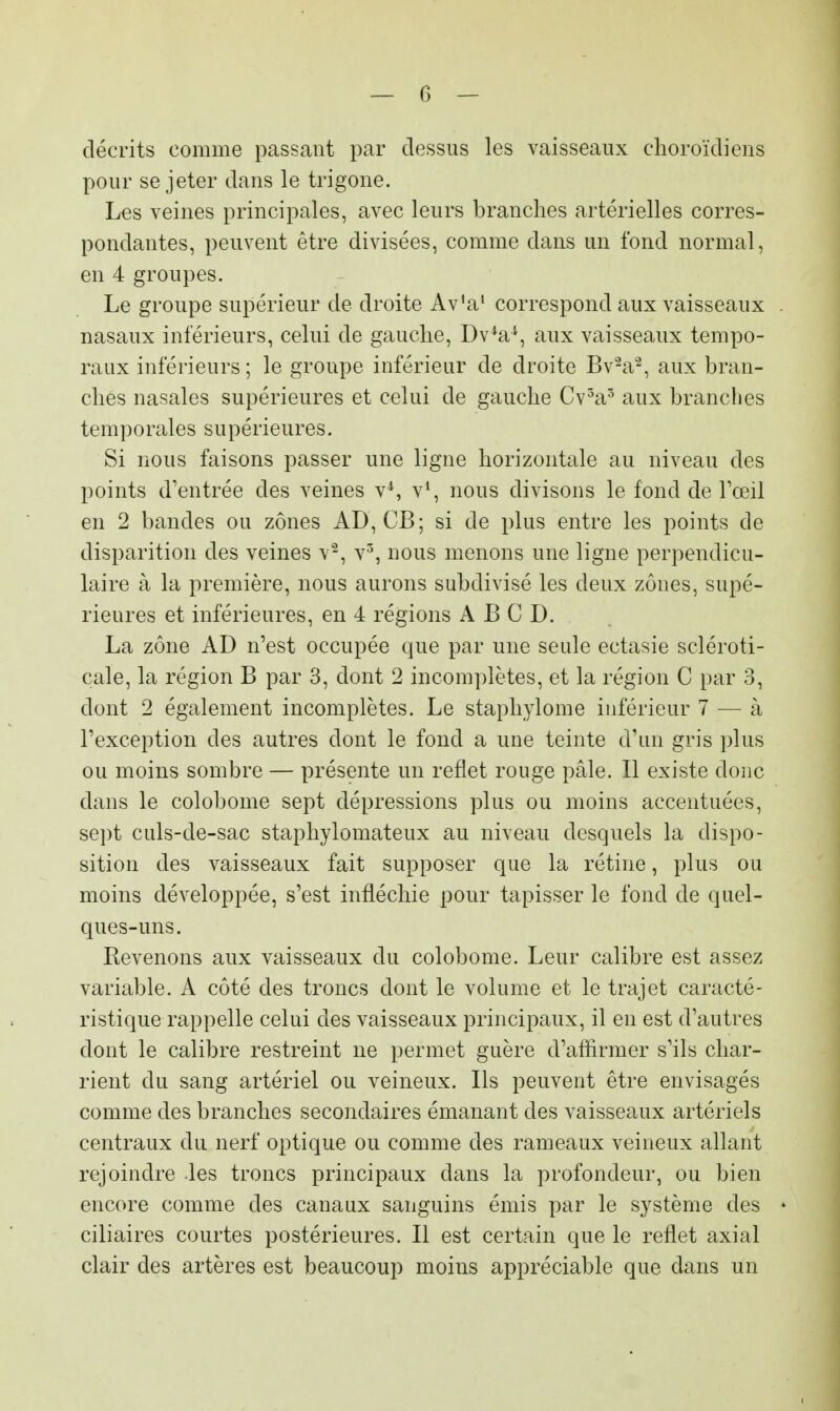 décrits comme passant par dessus les vaisseaux choroïdiens pour se jeter dans le trigone. Les veines principales, avec leurs branches artérielles corres- pondantes, peuvent être divisées, comme dans un fond normal, en 4 groupes. Le groupe supérieur de droite Av'a1 correspond aux vaisseaux nasaux inférieurs, celui de gauche, Dv4a*, aux vaisseaux tempo- raux inférieurs ; le groupe inférieur de droite Bv2a2, aux bran- ches nasales supérieures et celui de gauche Cv3a5 aux branches temporales supérieures. Si nous faisons passer une ligne horizontale au niveau des points d'entrée des veines v4, v1, nous divisons le fond de l'œil en 2 bandes ou zones AD, CB; si de plus entre les points de disparition des veines v2, v3, nous menons une ligne perpendicu- laire à la première, nous aurons subdivisé les deux zones, supé- rieures et inférieures, en 4 régions A B C D. La zone AD n'est occupée que par une seule ectasie scléroti- cale, la région B par 3, dont 2 incomplètes, et la région C par 3, dont 2 également incomplètes. Le staphylome inférieur 7 — à l'exception des autres dont le fond a une teinte d'un gris plus ou moins sombre — présente un reflet rouge pâle. Il existe donc dans le colobome sept dépressions plus ou moins accentuées, sept culs-de-sac staphylomateux au niveau desquels la dispo- sition des vaisseaux fait supposer que la rétine, plus ou moins développée, s'est infléchie pour tapisser le fond de quel- ques-uns. Revenons aux vaisseaux du colobome. Leur calibre est assez variable. A côté des troncs dont le volume et le trajet caracté- ristique rappelle celui des vaisseaux principaux, il en est d'autres dont le calibre restreint ne permet guère d'affirmer s'ils char- rient du sang artériel ou veineux. Ils peuvent être envisagés comme des branches secondaires émanant des vaisseaux artériels centraux du nerf optique ou comme des rameaux veineux allant rejoindre les troncs principaux clans la profondeur, ou bien encore comme des canaux sanguins émis par le système des ciliaires courtes postérieures. Il est certain que le reflet axial clair des artères est beaucoup moins appréciable que dans un