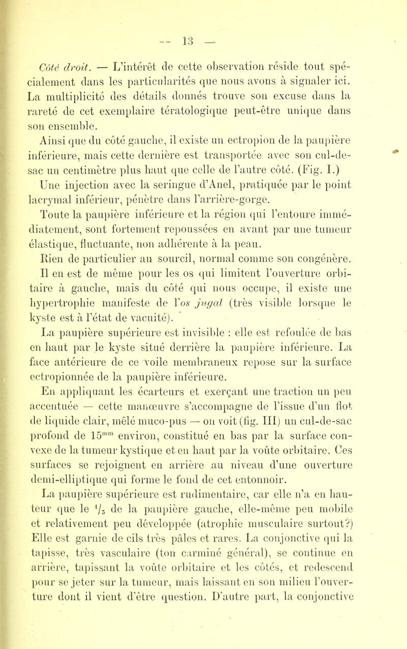 Côté droit. — L'intérêt de cette observation réside tout spé- cialement dans les particularités que nous avons à signaler ici. La multiplicité des détails donnés trouve son excuse dans la rareté de cet exemplaire tératologique peut-être unique dans son ensemble. Ainsi que du côté gauche, il existe un ectropion de la paupière inférieure, mais cette dernière est transportée avec son cul-de- sac un centimètre plus haut que celle de l'autre côté. (Fig. I.) Une injection avec la seringue d'Anel, pratiquée par le point lacrymal inférieur, pénètre dans l'arrière-gorge. Toute la paupière inférieure et la région qui l'entoure immé- diatement, sont fortement repoussées en avant par une tumeur élastique, fluctuante, non adhérente à la peau. Rien de particulier au sourcil, normal comme son congénère. Il en est de même pour les os qui limitent l'ouverture orbi- taire à gauche, mais du côté qui nous occupe, il existe une hypertrophie manifeste de Vos jugal (très visible lorsque le kyste est à l'état de vacuité). La paupière supérieure est invisible : elle est refoulée de bas en haut par le kyste situé derrière la paupière inférieure. La face antérieure de ce voile membraneux repose sur la surface ectropionnée de la paupière inférieure. En appliquant les écarteurs et exerçant une traction un peu accentuée — cette manœuvre s'accompagne de l'issue d'un flot de liquide clair, mêlé muco-pus — on voit (fig. III) un cul-de-sac profond de 15mm environ, constitué en bas par la surface con- vexe de la tumeur kystique et en haut par la voûte orbitaire. Ces surfaces se rejoignent en arrière au niveau d'une ouverture demi-elliptique qui forme le fond de cet entonnoir. La paupière supérieure est rudimentaire, car elle n'a en hau- teur que le */a de la paupière gauche, elle-même peu mobile et relativement peu développée (atrophie musculaire surtout?) Elle est garnie de cils très pâles et rares. La conjonctive qui la tapisse, très vasculaire (ton carminé général), se continue en arrière, tapissant la voûte orbitaire et les côtés, et redescend pour se jeter sur la tumeur, mais laissant en son milieu l'ouver- ture dont il vient d'être question. D'autre part, la conjonctive