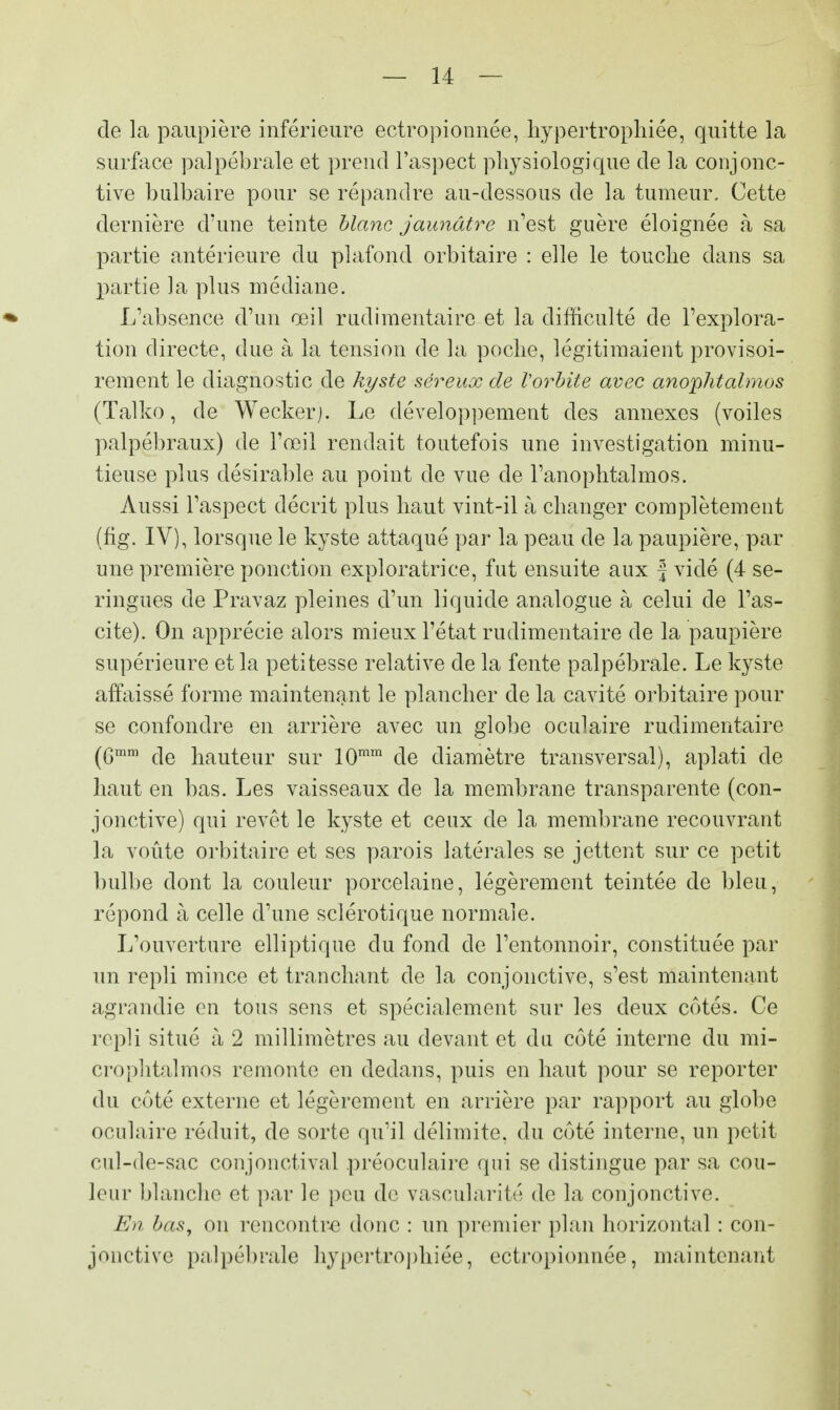 de la paupière inférieure ectropionnée, hypertrophiée, quitte la surface palpébrale et prend l'aspect physiologique de la conjonc- tive bulbaire pour se répandre au-dessous de la tumeur. Cette dernière d'une teinte blanc jaunâtre n'est guère éloignée à sa partie antérieure du plafond orbitaire : elle le touche dans sa partie la plus médiane. L'absence d'un œil rudimentaire et la difficulté de l'explora- tion directe, due à la tension de la poche, légitimaient provisoi- rement le diagnostic de kyste séreux de Vorbite avec anophtahnos (Talko, de Wecker). Le développement des annexes (voiles palpébraux) de l'œil rendait toutefois une investigation minu- tieuse plus désirable au point de vue de l'anophtalmos. Aussi l'aspect décrit plus haut vint-il à changer complètement (fig. IV), lorsque le kyste attaqué par la peau de la paupière, par une première ponction exploratrice, fut ensuite aux f vidé (4 se- ringues de Pravaz pleines d'un liquide analogue à celui de l'as- ci te). On apprécie alors mieux l'état rudimentaire de la paupière supérieure et la petitesse relative de la fente palpébrale. Le kyste affaissé forme maintenant le plancher de la cavité orbitaire pour se confondre en arrière avec un globe oculaire rudimentaire (Gmm de hauteur sur 10mm de diamètre transversal), aplati de haut en bas. Les vaisseaux de la membrane transparente (con- jonctive) qui revêt le kyste et ceux de la membrane recouvrant la voûte orbitaire et ses parois latérales se jettent sur ce petit bulbe dont la couleur porcelaine, légèrement teintée de bleu, répond à celle d'une sclérotique normale. L'ouverture elliptique du fond de l'entonnoir, constituée par un repli mince et tranchant de la conjonctive, s'est maintenant agrandie en tous sens et spécialement sur les deux côtés. Ce repli situé à 2 millimètres au devant et du côté interne du mi- crophtalmos remonte en dedans, puis en haut pour se reporter du côté externe et légèrement en arrière par rapport au globe oculaire réduit, de sorte qu'il délimite, du côté interne, un petit cul-de-sac conjonctival préoculaire qui se distingue par sa cou- leur blanche et par le peu de vascularité* de la conjonctive. En bas, on rencontre donc : un premier plan horizontal : con- jonctive palpébrale hypertrophiée, ectropionnée, maintenant