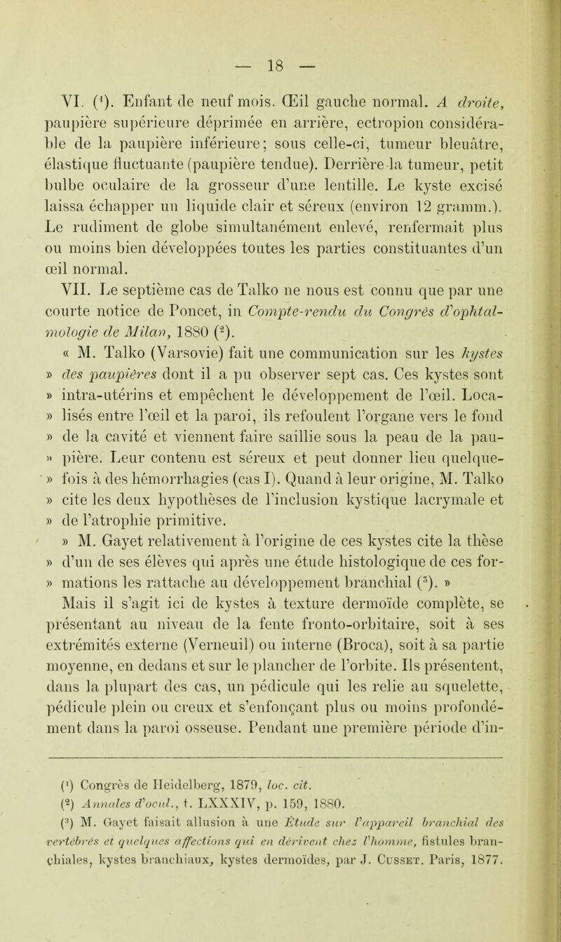 VI, Enfant de neuf mois. Œil gauche normal. A droite, paupière supérieure déprimée en arrière, ectropion considéra- ble de la paupière inférieure; sous celle-ci, tumeur bleuâtre, élastique fluctuante (paupière tendue). Derrière la tumeur, petit bulbe oculaire de la grosseur d'une lentille. Le kyste excisé laissa échapper un liquide clair et séreux (environ 12 gramm.). Le rudiment de globe simultanément enlevé, renfermait plus ou moins bien développées toutes les parties constituantes d'un œil normal. VIL Le septième cas de Talko ne nous est connu que par une courte notice de Poncet, in Compte-rendu du Congrès d'ophtal- mologie de Milan, 1880 (-). « M. Talko (Varsovie) fait une communication sur les kystes » des paupières dont il a pu observer sept cas. Ces kystes sont » intra-utérins et empêchent le développement de l'œil. Loca- » lisés entre l'œil et la paroi, ils refoulent l'organe vers le fond » de la cavité et viennent faire saillie sous la peau de la pau- » pière. Leur contenu est séreux et peut donner lieu quelque- » fois à des hémorrhagies (cas I). Quand à leur origine, M. Talko » cite les deux hypothèses de l'inclusion kystique lacrymale et » de l'atrophie primitive. » M. Gayet relativement à l'origine de ces kystes cite la thèse » d'un de ses élèves qui après une étude histologique de ces for- » mations les rattache au développement branchial (5). » Mais il s'agit ici de kystes à texture dermoïde complète, se présentant au niveau de la fente fronto-orbitaire, soit à ses extrémités externe (Verneuil) ou interne (Broca), soit à sa partie moyenne, en dedans et sur le plancher de l'orbite. Ils présentent, dans la plupart des cas, un pédicule qui les relie au squelette, pédicule plein ou creux et s'enfonçant plus ou moins profondé- ment dans la paroi osseuse. Pendant une première période d'in- (') Congrès de Ileidclberg, 1879, loc. cit. (2) Annales d'ocul., t. LXXXIV, p. 159, 1880. (3) M. G-ayet faisait allusion à une Étude sur Vappareil branchial des vertébrés et quelques affections qui en dérivent chez Vhomme, fistules bran- chiales, kystes branchiaux, kystes dermoïdes, par J. Cusset. Paris, 1877.