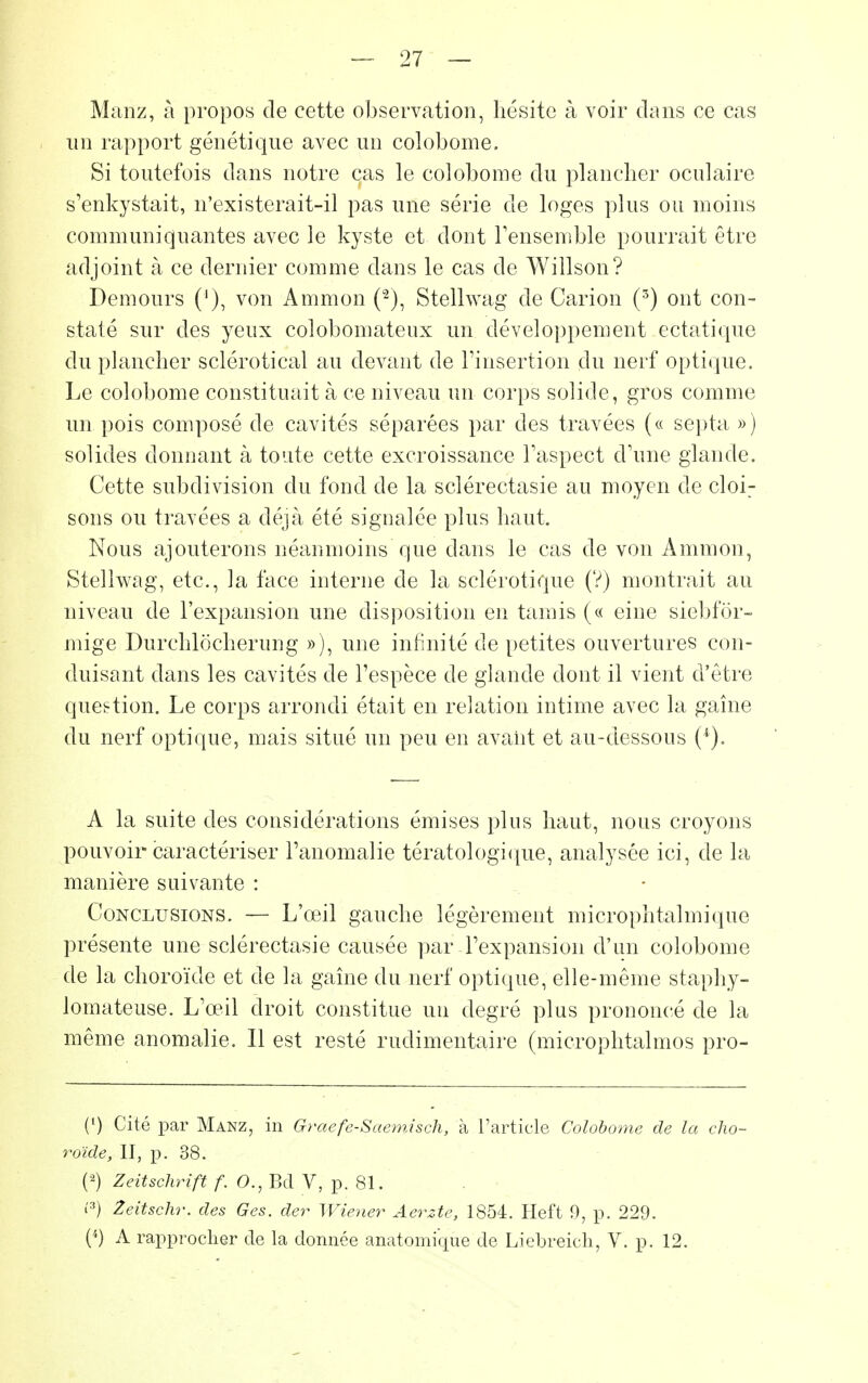 — 27 — Manz, à propos de cette observation, hésite à voir clans ce cas un rapport génétique avec un colobome. Si toutefois dans notre cas le colobome du plancher oculaire s'enkystait, n'existerait-il pas une série de loges plus ou moins communiquantes avec le kyste et dont l'ensemble pourrait être adjoint à ce dernier comme dans le cas de Willson? Demours ('), von Ammon (2), Stellwag de Carion (3) ont con- staté sur des yeux colobomateux un développement ectatique du plancher sclérotical au devant de l'insertion du nerf optique. Le colobome constituait à ce niveau un corps solide, gros comme un pois composé de cavités séparées par des travées (« septa ») solides donnant à toute cette excroissance l'aspect d'une glande. Cette subdivision du fond de la sclérectasie au moyen de cloi^ sons ou travées a déjà été signalée plus haut. Nous ajouterons néanmoins que dans le cas de von Ammon, Stellwag, etc., la face interne de la sclérotique (V) montrait au niveau de l'expansion une disposition en tamis (« eine siebfor- mige Durchlocherung »), une infinité de petites ouvertures con- duisant dans les cavités de l'espèce de glande dont il vient d'être question. Le corps arrondi était en relation intime avec la gaine du nerf optique, mais situé un peu en avant et au-dessous (■*). A la suite des considérations émises pins haut, nous croyons pouvoir caractériser l'anomalie tératologique, analysée ici, de la manière suivante : Conclusions. — L'œil gauche légèrement microphtalmique présente une sclérectasie causée par l'expansion d'un colobome de la choroïde et de la gaine du nerf optique, elle-même staphy- lomateuse. L'œil droit constitue un degré plus prononcé de la même anomalie. Il est resté ruclimentaire (microphtalmos pro- (') Cité par Manz, in Graefe-Saemisch, à l'article Colobome de la cho- roïde, II, p. 38. (2) Zeitschrift f. O., Bd V, p. 81. l'3) Zeitschr. des Ges. der Wiener Aerzte, 1854. Heft 0, p. 229.