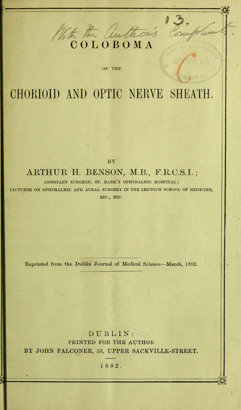 COLOBOMA OF THK % CHORIOID AND OPTIC NERVE SHEATH. BY ARTHUR H. BENSON, M.B., F.R.C.S.I.; ASSISTANT SURGEON, ST. MARK'S OPHTHALMIC HOSPITAL ; LECTURER ON OPHTHALMIC AND AURAL SURGERY IN THE LEDWICH SCHOOL OP MEDICINE, ETC., ETC. Reprinted from the Dublin Journal of Medical Science—March, 1882. DUBLIN: PRINTED FOR THE AUTHOR BY JOHN FALCONER, 53, UPPER SACKVILLE-STREET. 1 882. * 3 -