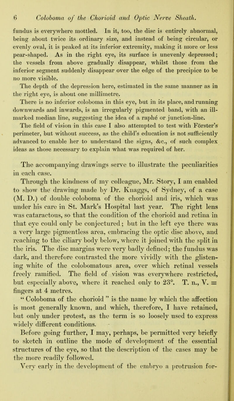 fundus is everywhere mottled. In it, too, the disc is entirely abnormal, being about twice its ordinary size, and instead of being circular, or evenly oval, it is peaked at its inferior extremity, making it more or less pear-shaped. As in the right eye, its surface is unevenly depressed; the vessels from above gradually disappear, whilst those from the inferior segment suddenly disappear over the edge of the precipice to be no more visible. The depth of the depression here, estimated in the same manner as in the right eye, is about one millimetre. There is no inferior coloboma in this eye, but in its place, and running downwards and inwards, is an irregularly pigmented band, with an ill- marked median line, suggesting the idea of a raphe* or junction-line. The field of vision in this case I also attempted to test with Forster's perimeter, but without success, as the child's education is not sufficiently advanced to enable her to understand the signs, &c, of such complex ideas as those necessary to explain what was required of her. The accompanying drawings serve to illustrate the peculiarities in each case. Through the kindness of my colleague, Mr. Story, I am enabled to show the drawing made by Dr. Knaggs, of Sydney, of a case (M. D.) of double coloboma of the chorioid and iris, which was under his care in St. Mark's Hospital last year. The right lens was cataractous, so that the condition of the chorioid and retina in that eye could only be conjectured; but in the left eye there was a very large pigmentless area, embracing the optic disc above, and reaching to the ciliary body below, where it joined with the split in the iris. The disc margins were very badly defined; the fundus was dark, and therefore contrasted the more vividly with the glisten- ing white of the colobomatous area, over which retinal vessels freely ramified. The field of vision was everywhere restricted, but especially above, where it reached only to 23°. T. n., V. = fingers at 4 metres.  Coloboma of the chorioid  is the name by which the affection is most generally known, and which, therefore, I have retained, but only under protest, as the term is so loosely used to express widely different conditions. Before going further, I may, perhaps, be permitted very briefly to sketch in outline the mode of development of the essential structures of the eye, so that the description of the cases may be the more readily followed. Very early in the development of the embryo a protrusion for-