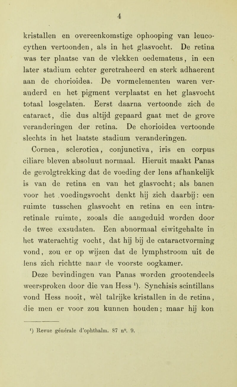 kristallen en overeenkomstige ophooping van leuco- cythen vertoonden, als in het glasvocht. De retina was ter plaatse van de vlekken oedemateus, in een later stadium echter geretraheerd en sterk adhaerent aan de chorioidea. De vormelementen waren ver- anderd en het pigment verplaatst en het glasvocht totaal losgelaten. Eerst daarna vertoonde zich de cataract, die dus altijd gepaard gaat met de grove veranderingen der retina. De chorioidea vertoonde slechts in het laatste stadium veranderingen. Cornea, sclerotica, conjunctiva, iris en corpus ciliare bleven absoluut normaal. Hieruit maakt Panas de gevolgtrekking dat de voeding der lens afhankelijk is van de retina en van het glasvocht; als banen voor het ,voedingsvocht denkt hij zich daarbij: een ruimte tusschen glasvocht en retina en een intra- retinale ruimte, zooals die aangeduid worden door de twee exsudaten. Een abnormaal eiwitgehalte in het waterachtig vocht, dat hij bij de cataractvorming vond, zou er op wijzen dat de lymphstroom uit de lens zich richtte naar de voorste oogkamer. Deze bevindingen van Panas worden grootendeels weersproken door die van Hess Synchisis scintillans vond Hess nooit, wèl talrijke kristallen in de retina, die men er voor zou kunnen houden; maar hij kon