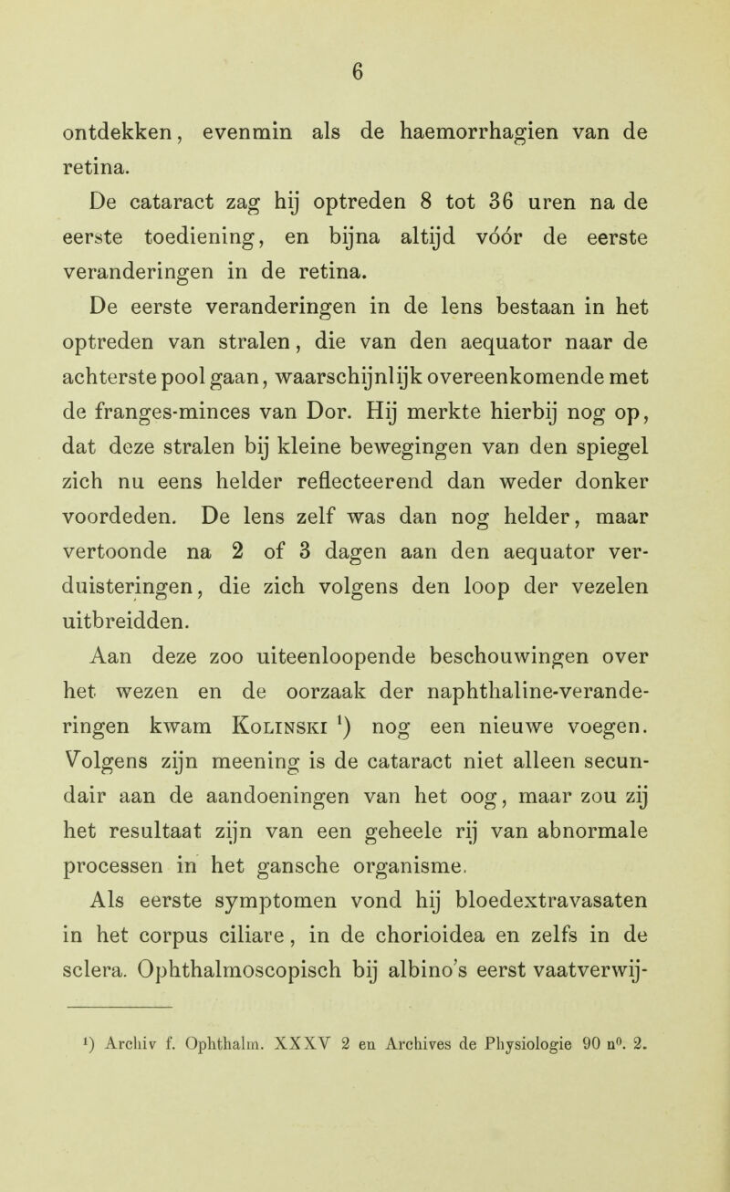 ontdekken, evenmin als de haemorrhagien van de retina. De cataract zag hij optreden 8 tot 36 uren na de eerste toediening, en bijna altijd vóór de eerste veranderingen in de retina. De eerste veranderingen in de lens bestaan in het optreden van stralen, die van den aequator naar de achterste pool gaan, waarschijnlijk overeenkomende met de franges-minces van Dor. Hij merkte hierbij nog op, dat deze stralen bij kleine bewegingen van den spiegel zich nu eens helder reflecteerend dan weder donker voordeden. De lens zelf was dan nog helder, maar vertoonde na 2 of 3 dagen aan den aequator ver- duisteringen, die zich volgens den loop der vezelen uitbreidden. Aan deze zoo uiteenloopende beschouwingen over het wezen en de oorzaak der naphthaline-verande- ringen kwam Kolinski nog een nieuwe voegen. Volgens zijn meening is de cataract niet alleen secun- dair aan de aandoeningen van het oog, maar zou zij het resultaat zijn van een geheele rij van abnormale processen in het gansche organisme. Als eerste symptomen vond hij bloedextravasaten in het corpus ciliare, in de chorioidea en zelfs in de sclera. Ophthalmoscopisch bij albino's eerst vaatverwij- 1) Arcliiv f. Ophthalin. XXXV 2 en Archives de Physiologie 90 ü«. 2.