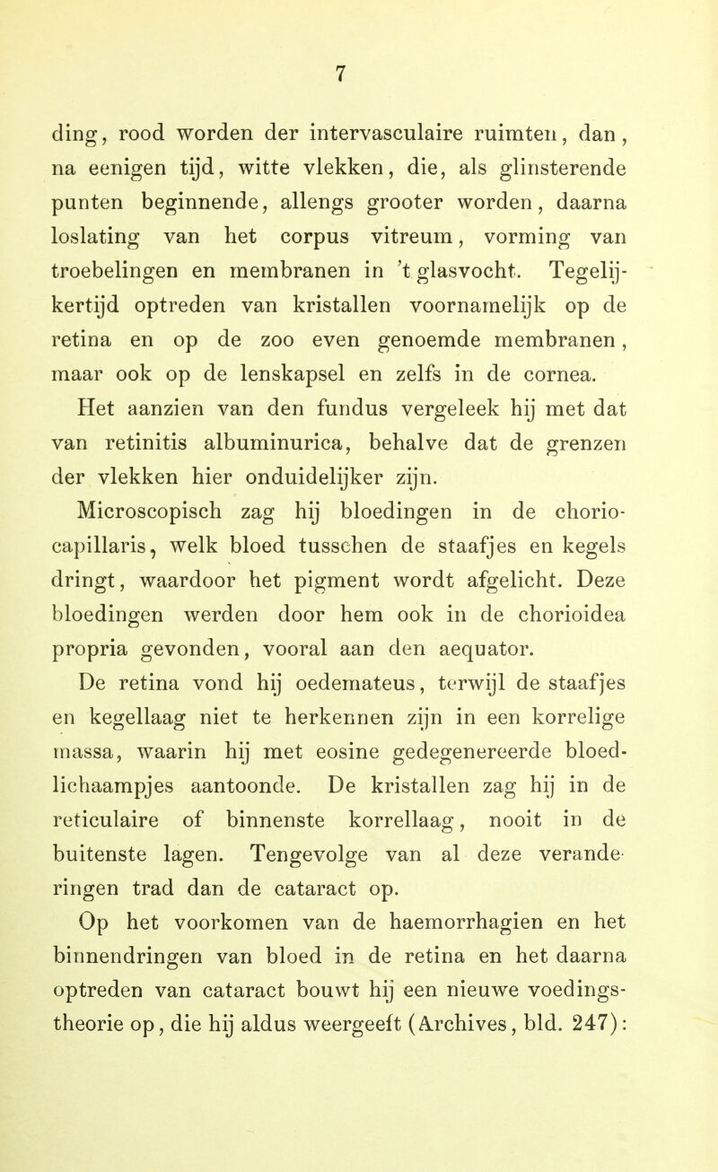 ding, rood worden der intervasculaire ruimten, dan, na eenigen tijd, witte vlekken, die, als glinsterende punten beginnende, allengs grooter worden, daarna loslating van liet corpus vitreum, vorming van troebelingen en membranen in 't glasvocht. Tegelij- kertijd optreden van kristallen voornamelijk op de retina en op de zoo even genoemde membranen, maar ook op de lenskapsel en zelfs in de cornea. Het aanzien van den fundus vergeleek hij met dat van retinitis albuminurica, behalve dat de grenzen der vlekken hier onduidelijker zijn. Microscopisch zag hij bloedingen in de chorio- capillaris, welk bloed tussehen de staafjes en kegels dringt, waardoor het pigment wordt afgelicht. Deze bloedingen werden door hem ook in de chorioidea propria gevonden, vooral aan den aequator. De retina vond hij oedemateus, terwijl de staafjes en kegellaag niet te herkennen zijn in een korrelige massa, waarin hij met eosine gedegenereerde bloed- lichaampjes aantoonde. De kristallen zag hij in de reticulaire of binnenste korrellaag, nooit in de buitenste lagen. Tengevolge van al deze verande- ringen trad dan de cataract op. Op het voorkomen van de haemorrhagien en het binnendringen van bloed in de retina en het daarna optreden van cataract bouwt hij een nieuwe voedings- theorie op, die hij aldus weergeeft (A.rchives, bid. 247):