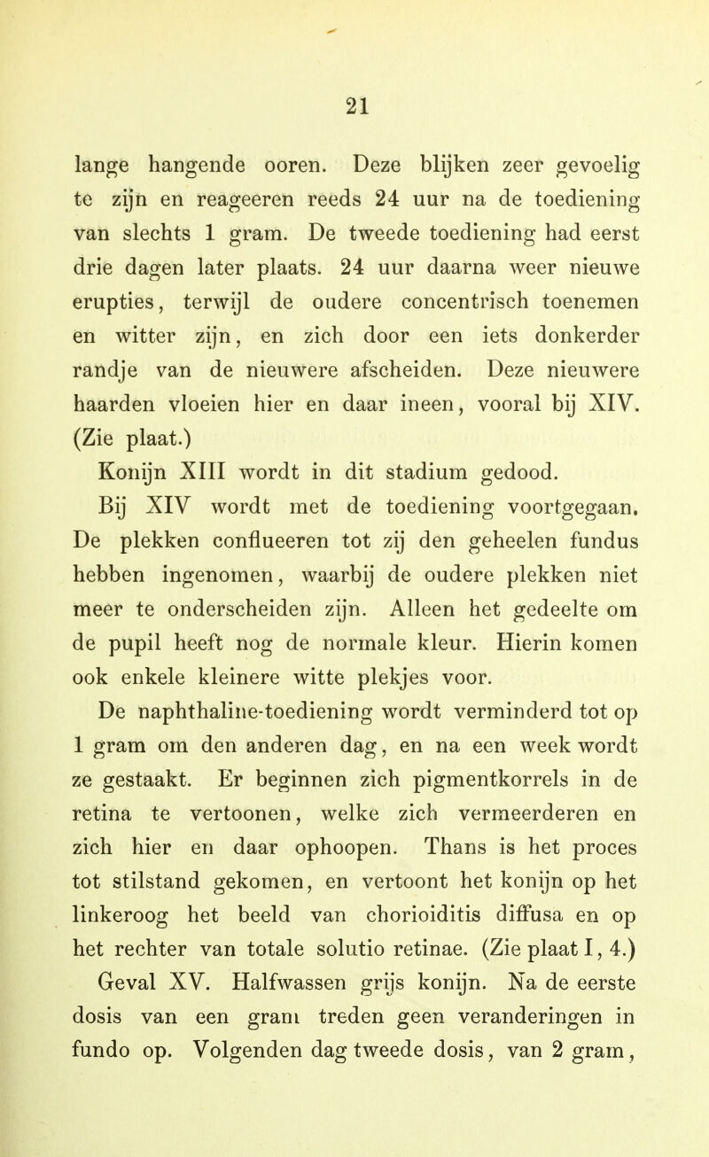 lange hangende ooren. Deze blijken zeer gevoelig te zijn en reageeren reeds 24 uur na de toediening van slechts 1 gram. De tweede toediening had eerst drie dagen later plaats. 24 uur daarna weer nieuwe erupties, terwijl de oudere concentrisch toenemen en witter zijn, en zich door een iets donkerder randje van de nieuwere afscheiden. Deze nieuwere haarden vloeien hier en daar ineen, vooral bij XIV. (Zie plaat.) Konijn XIII wordt in dit stadium gedood. Bij XIV wordt met de toediening voortgegaan. De plekken conflueeren tot zij den geheelen fundus hebben ingenomen, waarbij de oudere plekken niet meer te onderscheiden zijn. Alleen het gedeelte om de pupil heeft nog de normale kleur. Hierin komen ook enkele kleinere witte plekjes voor. De naphthaline-toediening wordt verminderd tot op 1 gram om den anderen dag, en na een week wordt ze gestaakt. Er beginnen zich pigmentkorrels in de retina te vertoonen, welke zich vermeerderen en zich hier en daar ophoopen. Thans is het proces tot stilstand gekomen, en vertoont het konijn op het linkeroog het beeld van chorioiditis diffusa en op het rechter van totale solutio retinae. (Zie plaat 1, 4.) Geval XV. Halfwassen grijs konijn. Na de eerste dosis van een gram treden geen veranderingen in fundo op. Volgenden dag tweede dosis, van 2 gram,