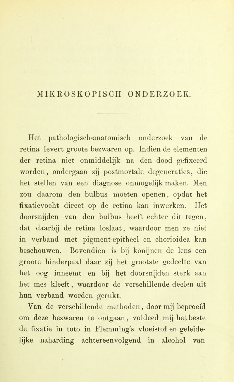 MIKROSKOPISCH ONDERZOEK. Het pathologisch-anatomisch onderzoek van de retina levert groote bezwaren op. Indien de elementen der retina niet onmiddelijk na den dood gefixeerd worden, ondergaan zij postmortale degeneraties, die het stellen van een diagnose onmogelijk maken. Men zou daarom den bulbus moeten openen, opdat het fixatievocht direct op de retina kan inwerken. Het doorsnijden van den bulbus heeft echter dit tegen, dat daarbij de retina loslaat, waardoor men ze niet in verband met pigment-epitheel en chorioidea kan beschouwen. Bovendien is bij konijnen de lens een groote hinderpaal daar zij het grootste gedeelte van het oog inneemt en bij het doorsnijden sterk aan het mes kleeft, waardoor de verschillende deelen uit hun verband worden gerukt. Van de verschillende methoden, door mij beproefd om deze bezwaren te ontgaan, voldeed mij het beste de fixatie in toto in Flemming's vloeistof en geleide- lijke naharding achtereenvolgend in alcohol van