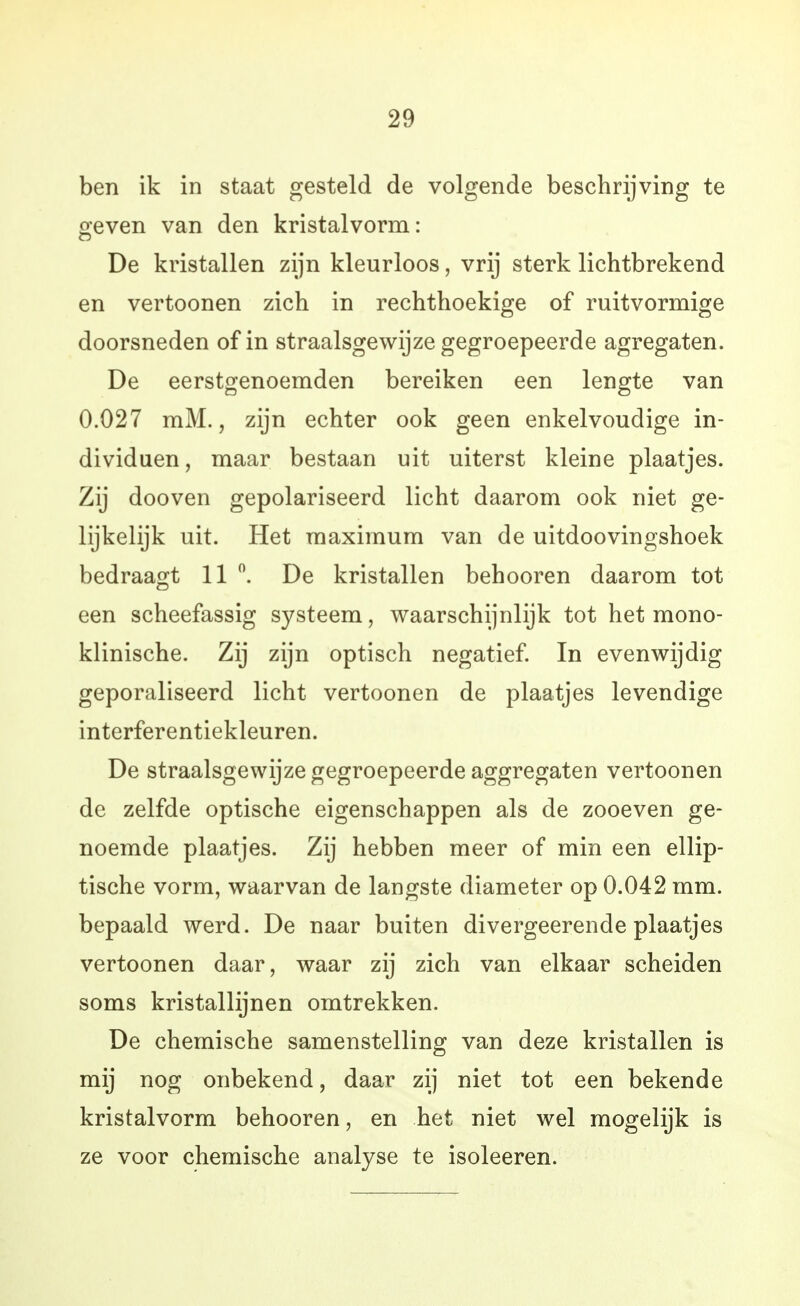 ben ik in staat gesteld de volgende beschrijving te o'even van den kristalvorm: De kristallen zijn kleurloos, vrij sterk lichtbrekend en vertoonen zich in rechthoekige of ruitvormige doorsneden of in straalsgewijze gegroepeerde agregaten. De eerstgenoemden bereiken een lengte van 0.027 mM., zijn echter ook geen enkelvoudige in- dividuen, maar bestaan uit uiterst kleine plaatjes. Zij dooven gepolariseerd licht daarom ook niet ge- lijkelijk uit. Het maximum van de uitdoovingshoek bedraagt 11 De kristallen behooren daarom tot een scheefassig systeem, waarschijnlijk tot het mono- klinische. Zij zijn optisch negatief. In evenwijdig geporaliseerd licht vertoonen de plaatjes levendige interferentiekleuren. De straalsgewijze gegroepeerde aggregaten vertoonen de zelfde optische eigenschappen als de zooeven ge- noemde plaatjes. Zij hebben meer of min een ellip- tische vorm, waarvan de langste diameter op 0.042 mm. bepaald werd. De naar buiten divergeerende plaatjes vertoonen daar, waar zij zich van elkaar scheiden soms kristallijnen omtrekken. De chemische samenstelling van deze kristallen is mij nog onbekend, daar zij niet tot een bekende kristalvorm behooren, en het niet wel mogelijk is ze voor chemische analyse te isoleeren.