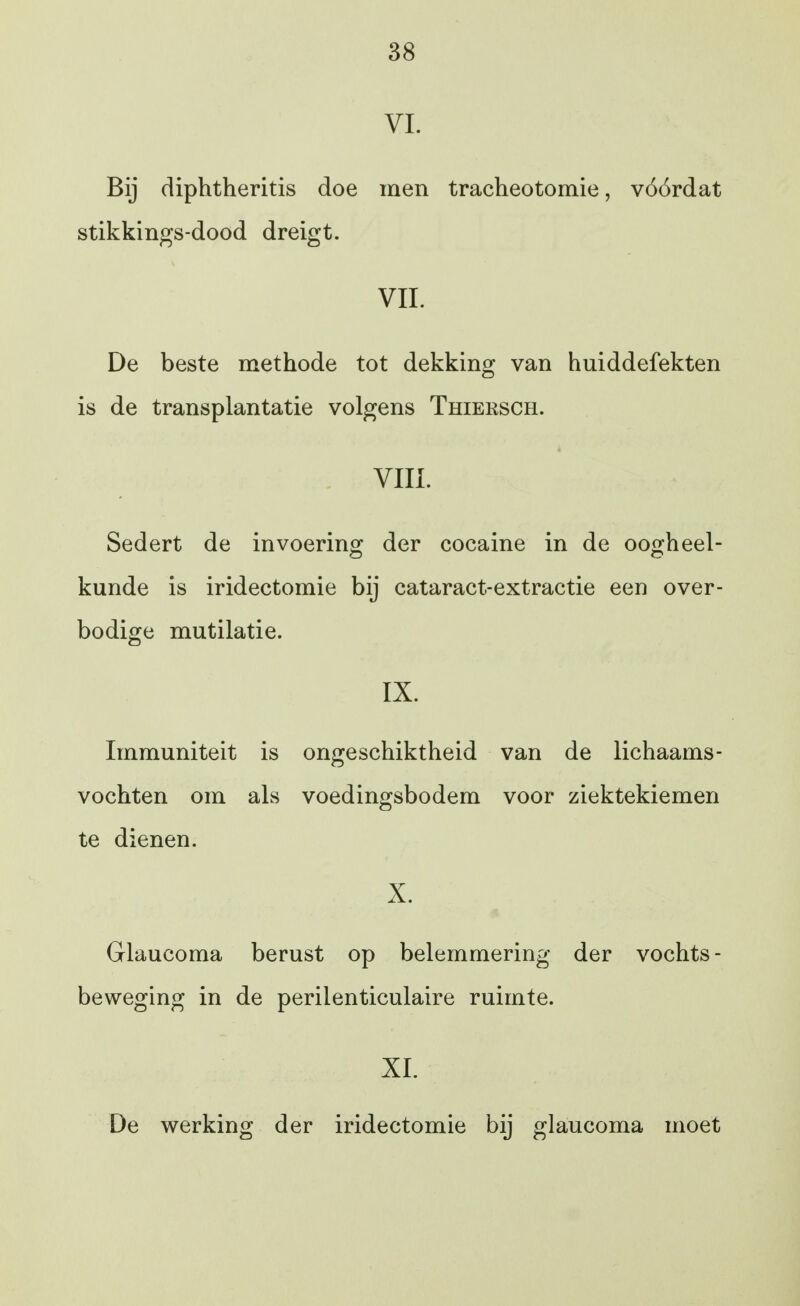 VL Bij diphtheritis doe men tracheotomie, vóórdat stikkings-dood dreigt. VIL De beste methode tot dekking van huiddefekten is de transplantatie volgens Thieksch. VUL Sedert de invoering: der cocaine in de ooo^heel- kunde is iridectomie bij cataract-extractie een over- bodige mutilatie. IX. Immuniteit is ongeschiktheid van de lichaams- vochten om als voedingsbodem voor ziektekiemen te dienen. X. Glaucoma berust op belemmering der vochts- beweging in de perilenticulaire ruimte. XL De werking der iridectomie bij glaucoma moet