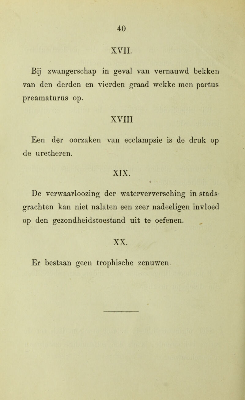 XVII. Bij zwangerschap in geval van vernauwd bekken van den derden en vierden graad wekke men partus preamaturus op. XVIII Een der oorzaken van ecclampsie is de druk op de uretheren. XIX. « De verwaarloozing der waterverversching in stads- grachten kan niet nalaten een zeer nadeeligen invloed op den gezondheidstoestand uit te oefenen. XX. Er bestaan geen trophische zenuwen.