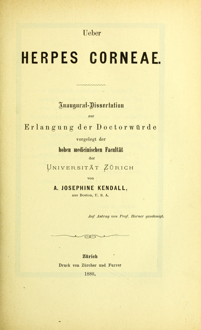 Ueber HERPES CORNEAE. zur Erlangung der Doctorwürde vorgelegt der hohen medicinischen Facultät der |Jniversität ^Zürich von A. JOSEPHINE KEN DAL L. aus Boston, U. S. A. Auf Antrag von Prof. Horner genehmigt. Zürich Druck von Zürcher und Furrer 1880.