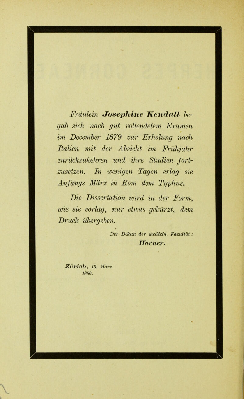 Fräulein Josephine Kendall be- gab sich nach gut vollendetem Examen im December 1879 zur Erholung nach Italien mit der Absicht im Frühjahr zurückzukehren und ihre Studien fort- zusetzen. In wenigen Tagen erlag sie Anfangs März in Rom dem Typhus. Die Dissertation wird in der Form, wie sie vorlag, nur etwas gekürzt, dem Druck übergeben. Der Dekan der medicin. Facultät; Homer. Zürich, 15. März 1880.