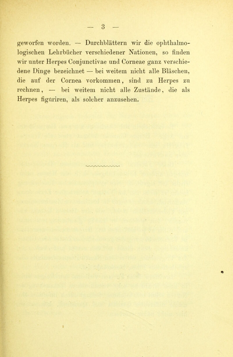 geworfen worden. — Durchblättern wir die ophthalmo- logischen Lehrbücher verschiedener Nationen, so finden wir unter Herpes Conjunctivae und Corneae ganz verschie- dene Dinge bezeichnet — bei weitem nicht alle Bläschen, die auf der Cornea vorkommen, sind zu Herpes zu rechnen, — bei weitem nicht alle Zustände, die als Herpes figuriren, als solcher anzusehen.