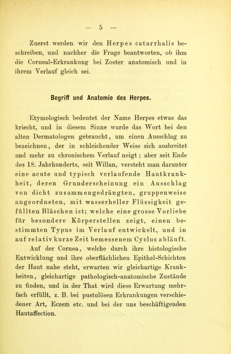 Zuerst werden wir den Herpes catarrhalis be- schreiben, und nachher die Frage beantworten, ob ihm die Corneal-Erkrankung bei Zoster anatomisch und in ihrem Verlauf gleich sei. Begriff und Anatomie des Herpes. Etymologisch bedeutet der Name Herpes etwas das kriecht, und in diesem Sinne wurde das Wort bei den alten Dermatologen gebraucht, um einen Ausschlag zu bezeichnen, der in schleichender Weise sich ausbreitet and mehr zu chronischem Verlauf neigt; aber seit Ende des 18. Jahrhunderts, seit Willan, versteht man darunter eine acute und typisch verlaufende Hautkrank- heit, deren Grunderscheinung ein Ausschlag von dicht zusammengedrängten, gruppenweise angeordneten, mit wasserheller Flüssigkeit ge- füllten Bläschen ist; welche eine grosse Vorliebe für besondere Körperstellen zeigt, einen be- stimmten Typus im Verlauf entwickelt, und in auf relativ kurze Zeit bemessenem Cy clus abläuft. Auf der Cornea, welche durch ihre histologische Entwicklung und ihre oberflächlichen Epithel-Schichten der Haut nahe steht, erwarten wir gleichartige Krank- heiten, gleichartige pathologisch-anatomische Zustände zu finden, und in der That wird diese Erwartung mehr- fach erfüllt, z. B. bei pustulösen Erkrankungen verschie- dener Art, Eczem etc. und bei der uns beschäftigenden Hautaifection.