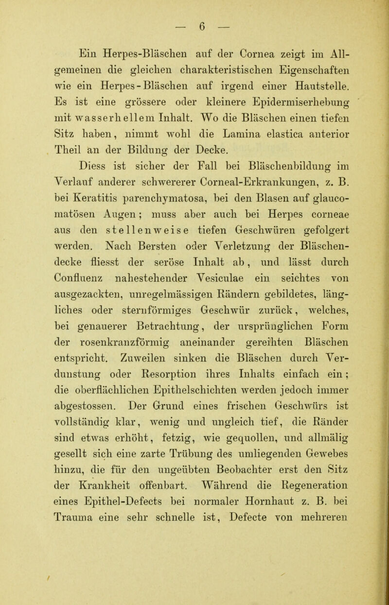 Ein Herpes-Bläschen auf der Cornea zeigt im All- gemeinen die gleichen charakteristischen Eigenschaften wie ein Herpes-Bläschen auf irgend einer Hautstelle. Es ist eine grössere oder kleinere Epidermiserhebung mit wasserhellem Inhalt. Wo die Bläschen einen tiefen Sitz haben, nimmt wohl die Lamina elastica anterior Theil an der Bildung der Decke. Diess ist sicher der Fall bei Bläschenbildung im Verlauf anderer schwererer Corneal-Erkrankungen, z. B. bei Keratitis parenehymatosa, bei den Blasen auf glauco- matösen Augen; muss aber auch bei Herpes corneae aus den stellenweise tiefen Geschwüren gefolgert werden. Nach Bersten oder Verletzung der Bläschen- decke fliesst der seröse Inhalt ab, und lässt durch Confluenz nahestehender Vesiculae ein seichtes von ausgezackten, unregelmässigen Rändern gebildetes, läng- liches oder sternförmiges Geschwür zurück, welches, bei genauerer Betrachtung, der ursprünglichen Form der rosenkranzförmig aneinander gereihten Bläschen entspricht. Zuweilen sinken die Bläschen durch Ver- dunstung oder Resorption ihres Inhalts einfach ein; die oberflächlichen Epithelschichten werden jedoch immer abgestossen. Der Grund eines frischen Geschwürs ist vollständig klar, wenig und ungleich tief, die Ränder sind etwas erhöht, fetzig, wie gequollen, und allmälig gesellt sich eine zarte Trübung des umliegenden Gewebes hinzu, die für den ungeübten Beobachter erst den Sitz der Krankheit offenbart. Während die Regeneration eines Epithel-Defects bei normaler Hornhaut z. B. bei Trauma eine sehr schnelle ist, Defecte von mehreren