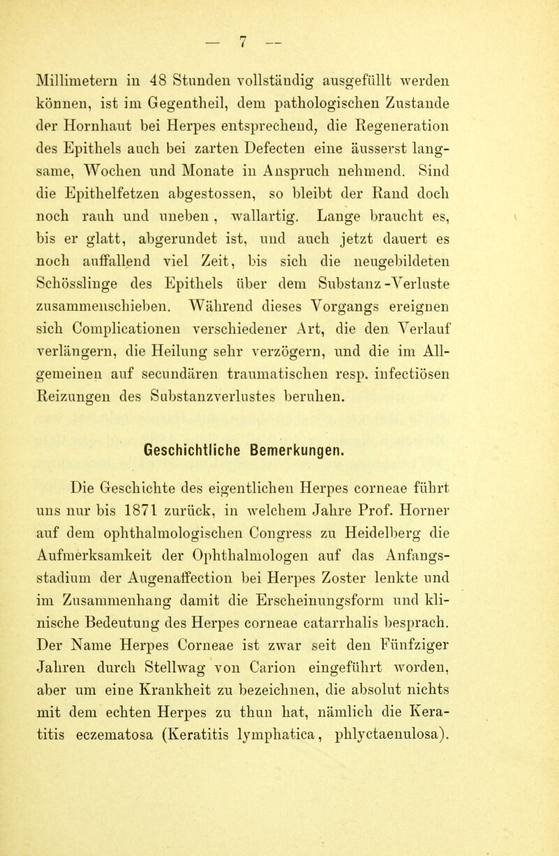 Millimetern in 48 Stunden vollständig ausgefüllt werden können, ist im Gegentheil, dem pathologischen Zustande der Hornhaut bei Herpes entsprechend, die Regeneration des Epithels auch bei zarten Defecten eine äusserst lang- same, Wochen und Monate in Anspruch nehmend. Sind die Epithelfetzen abgestossen, so bleibt der Rand doch noch rauh und uneben, wallartig. Lange braucht es, bis er glatt, abgerundet ist, und auch jetzt dauert es noch auffallend viel Zeit, bis sich die neugebildeten Schösslinge des Epithels über dem Substanz -Verluste zusammenschieben. Während dieses Vorgangs ereignen sich Complicationen verschiedener Art, die den Verlauf verlängern, die Heilung sehr verzögern, und die im All- gemeinen auf secundären traumatischen resp. infectiösen Reizungen des Substanzverlustes beruhen. Geschichtliche Bemerkungen. Die Geschichte des eigentlichen Herpes corneae führt uns nur bis 1871 zurück, in welchem Jahre Prof. Horner auf dem ophthalmologischen Cougress zu Heidelberg die Aufmerksamkeit der Ophthalmologen auf das Anfangs- stadium der Augenatfection bei Herpes Zoster lenkte und im Zusammenhang damit die Erscheinungsform und kli- nische Bedeutung des Herpes corneae catarrhalis besprach. Der Name Herpes Corneae ist zwar seit den Fünfziger Jahren durch Stellwag von Carion eingeführt worden, aber um eine Krankheit zu bezeichnen, die absolut nichts mit dem echten Herpes zu thun hat, nämlich die Kera- titis eczematosa (Keratitis lymphatica, phlyctaenulosa).