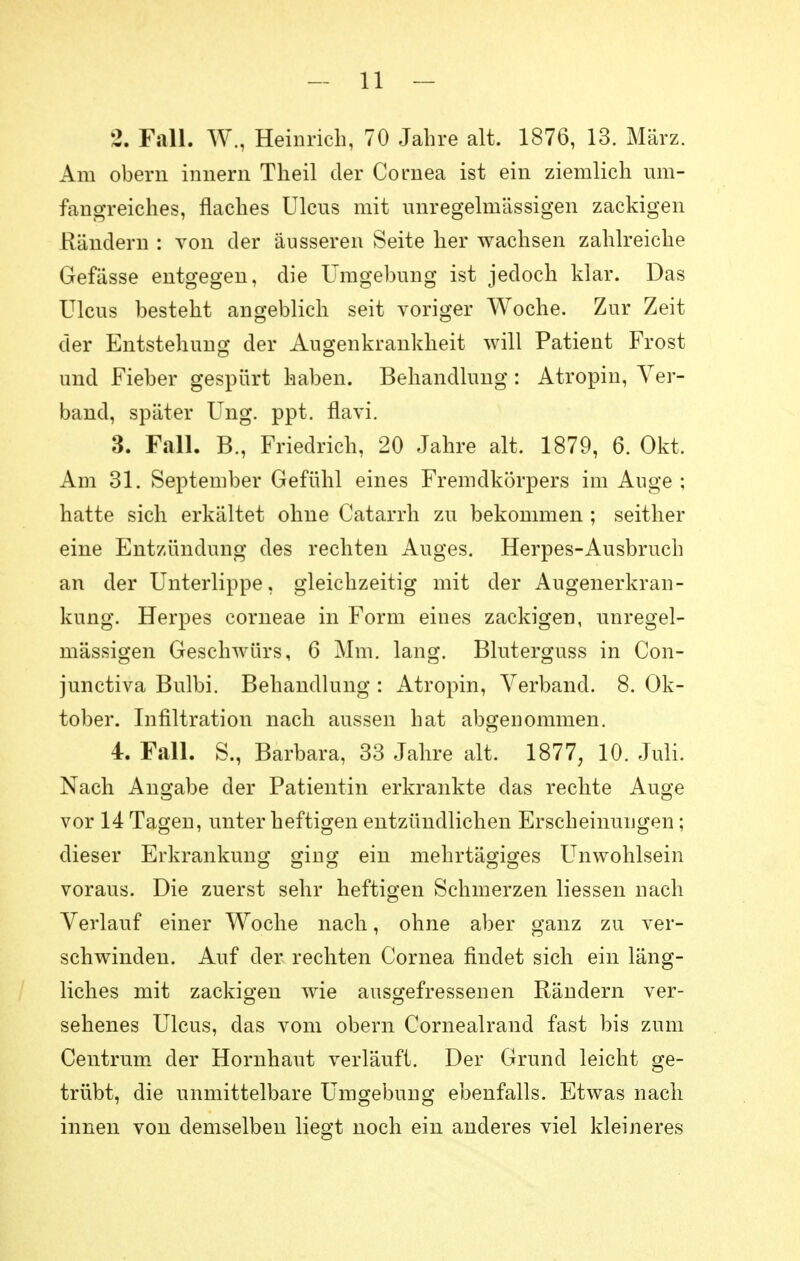 2. Fall. W., Heinrich, 70 Jahre alt. 1876, 13. März. Am obern innern Theil der Cornea ist ein ziemlich um- fangreiches, flaches Ulcus mit unregelmässigen zackigen Rändern : von der äusseren Seite her wachsen zahlreiche Gefässe entgegen, die Umgebung ist jedoch klar. Das Ulcus besteht angeblich seit voriger Woche. Zur Zeit der Entstehung der Augenkrankheit will Patient Frost und Fieber gespürt haben. Behandlung: Atropin, Ver- band, später Ung. ppt. flavi. 3. Fall. B., Friedrich, 20 Jahre alt. 1879, 6. Okt. Am 31. September Gefühl eines Fremdkörpers im Auge ; hatte sich erkältet ohne Catarrh zu bekommen ; seither eine Entzündung des rechten Auges. Herpes-Ausbruch an der Unterlippe, gleichzeitig mit der Augenerkran- kung. Herpes corneae in Form eines zackigen, unregel- mässigen Geschwürs, 6 Mm. lang. Bluterguss in Con- junctiva Bulbi. Behandlung : Atropin, Verband. 8. Ok- tober. Infiltration nach aussen hat abgenommen. 4. Fall. S., Barbara, 33 Jahre alt. 1877, 10. Juli. Nach Angabe der Patientin erkrankte das rechte Auge vor 14 Tagen, unter heftigen entzündlichen Erscheinungen; dieser Erkrankung sing ein mehrtägiges Unwohlsein voraus. Die zuerst sehr heftigen Schmerzen liessen nach Verlauf einer Woche nach, ohne aber ganz zu ver- schwinden. Auf der rechten Cornea findet sich ein läng- liches mit zackigen wie ausgeflossenen Rändern ver- sehenes Ulcus, das vom obern Cornealrand fast bis zum Centrum der Hornhaut verläuft. Der Grund leicht ge- trübt, die unmittelbare Umgebung ebenfalls. Etwas nach innen von demselben liegt noch ein anderes viel kleineres