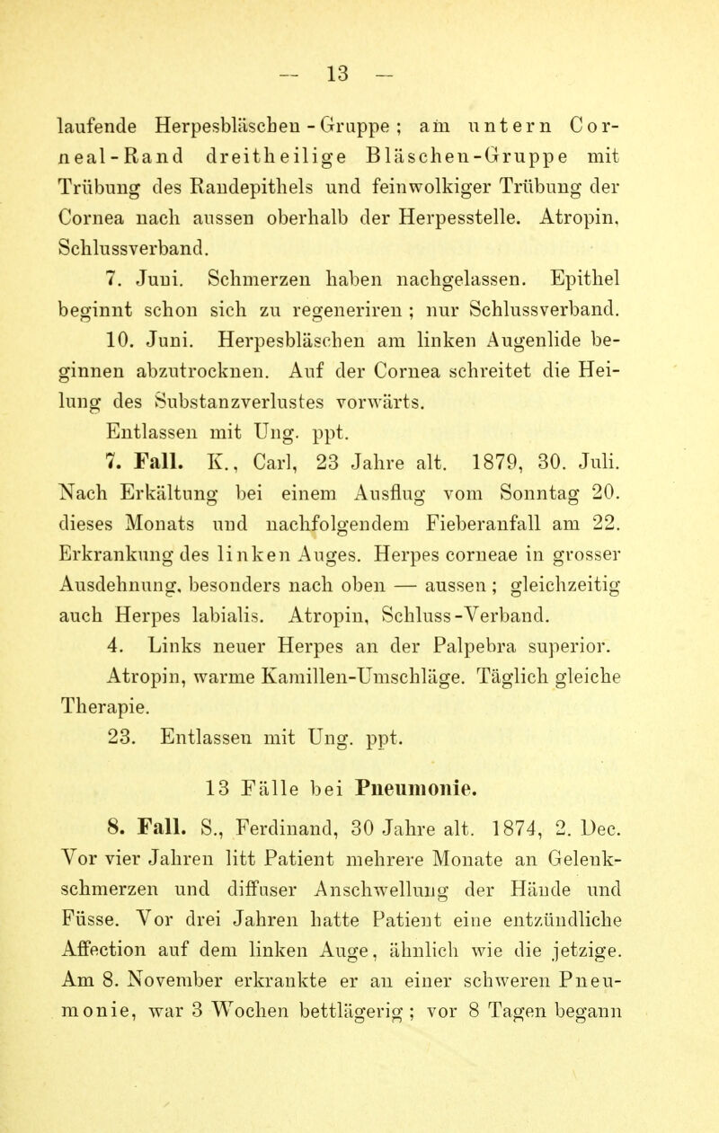 laufende Herpesbläschen - Gruppe ; am untern Cor- neal-Rand dreitheilige Bläschen-Gruppe mit Trübung des Randepithels und feinwolkiger Trübung der Cornea nach aussen oberhalb der Herpesstelle. Atropin, Schlussverband. 7. Juni. Schmerzen haben nachgelassen. Epithel beginnt schon sich zu regeneriren ; nur Schlussverband. 10. Juni. Herpesbläschen am linken Augenlide be- ginnen abzutrocknen. Auf der Cornea schreitet die Hei- lung des Substanzverlustes vorwärts. Entlassen mit Ung. ppt. 7. Fall. E., Carl, 23 Jahre alt. 1879, 30. Juli. Nach Erkältung bei einem Ausflug vom Sonntag 20. dieses Monats und nachfolgendem Fieberanfall am 22. Erkrankung des linken Auges. Herpes corneae in grosser Ausdehnung, besonders nach oben — aussen ; gleichzeitig auch Herpes labialis. Atropin, Schluss-Verband. 4. Links neuer Herpes an der Palpebra superior. Atropin, warme Kamillen-Umschläge. Täglich gleiche Therapie. 23. Entlassen mit Ung. ppt. 13 Fälle bei Pneumonie. 8. Fall. S., Ferdinand, 30 Jahre alt. 1874, 2. Dec. Vor vier Jahren litt Patient mehrere Monate an Geleuk- schmerzen und diffuser Anschwellung der Hände und Füsse. Vor drei Jahren hatte Patient eine entzündliche Affection auf dem linken Auge, ähnlich wie die jetzige. Am 8. November erkrankte er an einer schweren Pneu- monie, war 3 Wochen bettlägerig; vor 8 Tagen begann