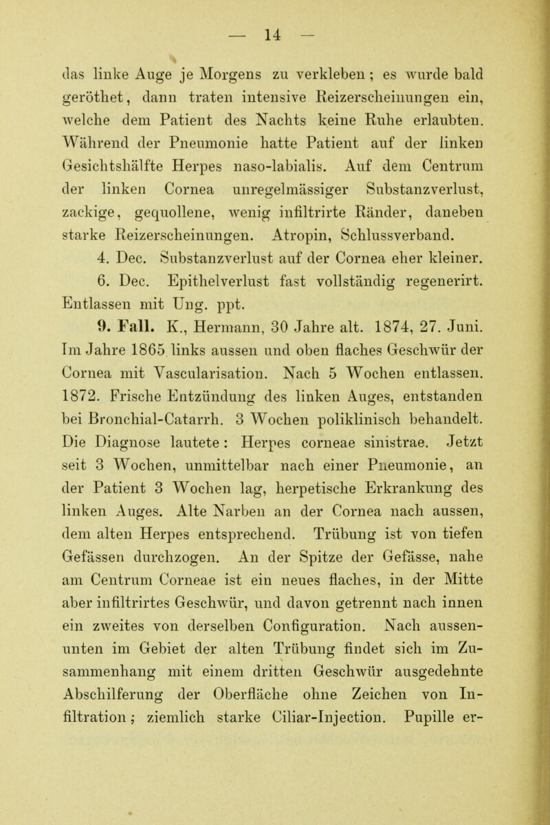 das linke Auge je Morgens zu verkleben ; es wurde bald geröthet, dann traten intensive Reizerschehmngen ein, welche dem Patient des Nachts keine Ruhe erlaubten. Während der Pneumonie hatte Patient auf der linken Gesichtshälfte Herpes naso-labialis. Auf dem Centrum der linken Cornea unregelmässiger Substanzverlust, zackige, gequollene, wenig infiltrirte Ränder, daneben starke Reizerscheinungen. Atropin, Schlussverband. 4. Dec. Substanzverlust auf der Cornea eher kleiner. 6. Dec. Epithelverlust fast vollständig regenerirt. Entlassen mit Ung. ppt. 9. Fall. K., Hermann, 30 Jahre alt. 1874, 27. Juni. Im Jahre 1865 links aussen und oben flaches Geschwür der Cornea mit Vascularisation. Nach 5 Wochen entlassen. 1872. Frische Entzündung des linken Auges, entstanden bei Bronchial-Catarrh. 3 Wochen poliklinisch behandelt. Die Diagnose lautete: Herpes corneae sinistrae. Jetzt seit 3 Wochen, unmittelbar nach einer Pneumonie, an der Patient 3 Wochen lag, herpetische Erkrankung des linken Auges. Alte Narben an der Cornea nach aussen, dem alten Herpes entsprechend. Trübung ist von tiefen Gefässen durchzogen. An der Spitze der Gefässe, nahe am Centrum Corneae ist ein neues flaches, in der Mitte aber infiltrirtes Geschwür, und davon getrennt nach innen ein zweites von derselben Configuration. Nach aussen- unten im Gebiet der alten Trübung findet sich im Zu- sammenhang mit einem dritten Geschwür ausgedehnte Abschilferung der Oberfläche ohne Zeichen von In- filtration ; ziemlich starke Ciliar-Injection. Pupille er-