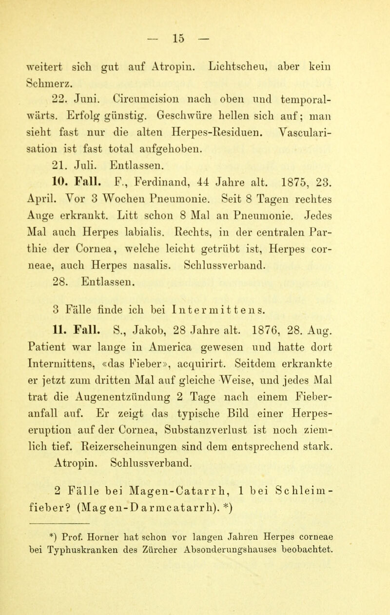 weitert sich gut auf Atropin. Lichtscheu, aber kein Schmerz. 22. Juni. Circumcisiou nach oben und temporal- wärts. Erfolg günstig. Geschwüre hellen sich auf; man sieht fast nur die alten Herpes-Residuen. Vasculari- sation ist fast total aufgehoben. 21. Juli. Entlassen. 10. Fall. F., Ferdinand, 44 Jahre alt. 1875, 23. April. Vor 3 Wochen Pneumonie. Seit 8 Tagen rechtes Auge erkrankt. Litt schon 8 Mal an Pneumonie. Jedes Mal auch Herpes labialis. Rechts, in der centralen Par- thie der Cornea, welche leicht getrübt ist, Herpes cor- neae, auch Herpes nasalis. Schlussverband. 28. Entlassen. 3 Fälle finde ich bei Intermittens. 11. Fcill. S., Jakob, 28 Jahre alt. 1876, 28. Aug. Patient war lange in America gewesen und hatte dort Intermittens, «das Fieber», acquirirt. Seitdem erkrankte er jetzt zum dritten Mal auf gleiche Weise, und jedes Mal trat die Augenentzündung 2 Tage nach einem Fieber- anfall auf. Er zeigt das typische Bild einer Herpes- eruption auf der Cornea, Substanzverlust ist noch ziem- lich tief. Reizerscheinungen sind dem entsprechend stark. Atropin. Schlussverband. 2 Fälle bei Magen-Catarrh, 1 bei Schleim- fieber? (Mag en-D armcatarrh). *) *) Prof. Horner hat schon vor langen Jahren Herpes corneae bei Typhuskranken des Zürcher Absonderungshauses beobachtet.