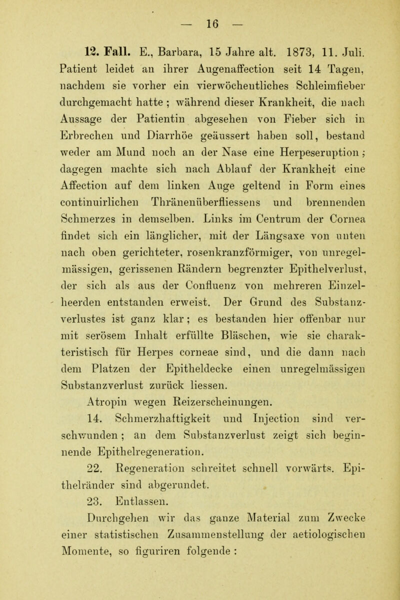 — 26 — 12. Fall. E., Barbara, 15 Jahre alt. 1873, 11. Juli. Patient leidet an ihrer Augenaffection seit 14 Tagen, nachdem sie vorher ein vierwöcheutliches Schleimfieber durchgemacht hatte ; während dieser Krankheit, die nach Aussage der Patientin abgesehen von Fieber sich in Erbrechen und Diarrhöe geäussert haben soll, bestand weder am Mund noch an der Nase eine Herpeseruption; dagegen machte sich nach Ablauf der Krankheit eine Affection auf dem linken Auge geltend in Form eines continuirlichen Thränenüberfliessens und brennenden Schmerzes in demselben. Links im Centrum der Cornea findet sich ein länglicher, mit der Längsaxe von unten nach oben gerichteter, rosenkranzförmiger, von unregel- mässigen, gerissenen Rändern begrenzter Epithelverlust, der sich als aus der Confluenz von mehreren Einzel- heerden entstanden erweist. Der Grund des Substanz- verlustes ist ganz klar; es bestanden hier offenbar nur mit serösem Inhalt erfüllte Bläschen, wie sie charak- teristisch für Herpes corneae sind, und die dann nach dem Platzen der Epitheldecke einen unregelmässigen Substanzverlust zurück Hessen. Atropin wegen Reizerscheinungen. 14. Schmerzhaftigkeit und Tnjection sind ver- seil wunden; an dem Substanzverlust zeigt sich begin- nende Epithelregeneration. 22. Regeneration schreitet schnell vorwärts. Epi- thelränder sind abgerundet. 23. Entlassen. Durchgehen wir das ganze Material zum Zwecke einer statistischen Zusammenstellung der aetiologiscbeu Momente, so figuriren folgende :