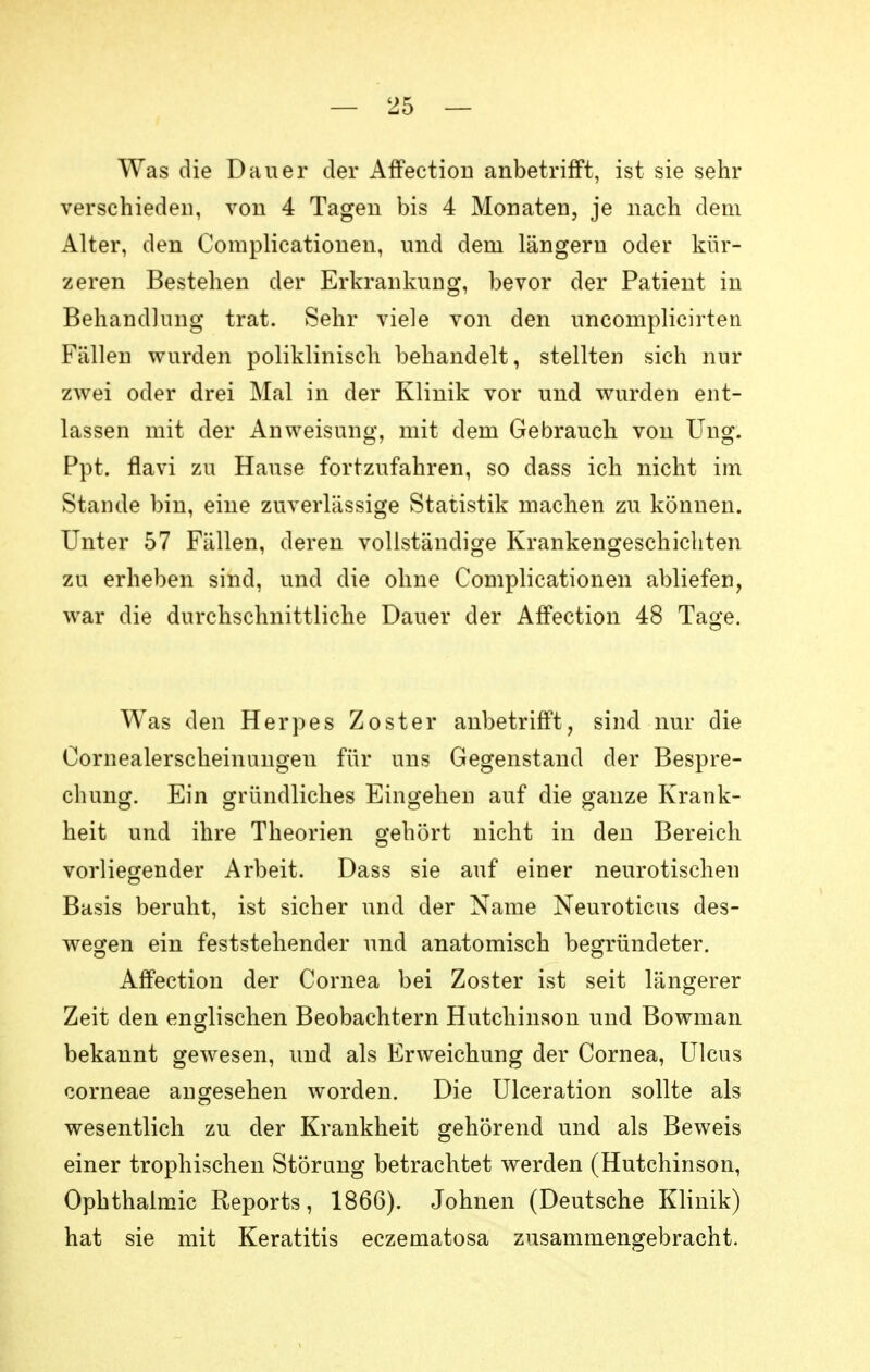 Was die Dauer der Affection anbetrifft, ist sie sehr verschieden, von 4 Tagen bis 4 Monaten, je nach dem Alter, den Complicationen, und dem längern oder kür- zeren Bestehen der Erkrankung, bevor der Patient in Behandlung trat. Sehr viele von den uncomplicirten Fällen wurden poliklinisch behandelt, stellten sich nur zwei oder drei Mal in der Klinik vor und wurden ent- lassen mit der Anweisung, mit dem Gebrauch von Ung. Ppt. flavi zu Hause fortzufahren, so dass ich nicht im Stande bin, eine zuverlässige Statistik machen zu können. Unter 57 Fällen, deren vollständige Krankengeschichten zu erheben sind, und die ohne Complicationen abliefen, war die durchschnittliche Dauer der Affection 48 Tage. Was den Herpes Zoster anbetrifft, sind nur die Oornealerscheinungen für uns Gegenstand der Bespre- chung. Ein gründliches Eingehen auf die ganze Krank- heit und ihre Theorien gehört nicht in den Bereich vorliegender Arbeit. Dass sie auf einer neurotischen Basis beruht, ist sicher und der Name Neuroticus des- wegen ein feststehender und anatomisch begründeter. Affection der Cornea bei Zoster ist seit längerer Zeit den englischen Beobachtern Hutchinson und Bowman bekannt gewesen, und als Erweichung der Cornea, Ulcus corneae angesehen worden. Die Ulceration sollte als wesentlich zu der Krankheit gehörend und als Beweis einer trophischen Störung betrachtet werden (Hutchinson, Ophthalmie Reports, 1866). Johnen (Deutsche Klinik) hat sie mit Keratitis eczematosa zusammengebracht.