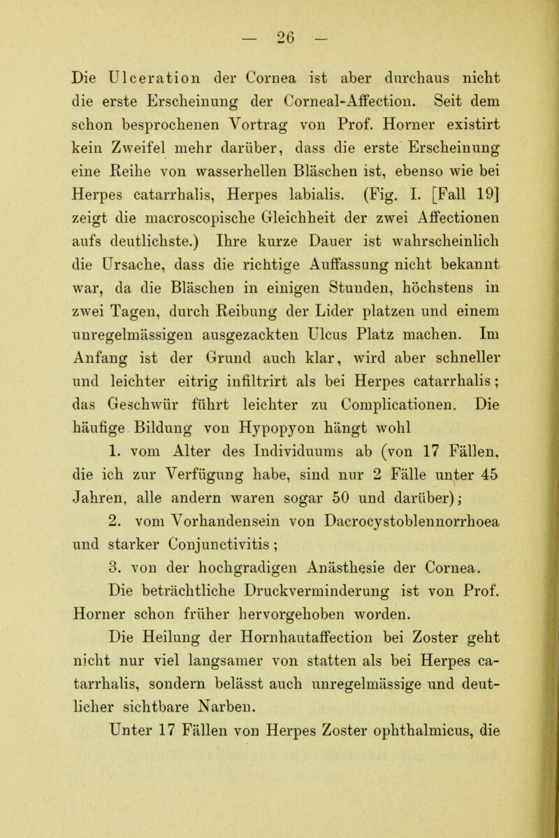 Die Ulceration der Cornea ist aber durchaus nicht die erste Erscheinung der Corneal-Affection. Seit dem schon besprochenen Vortrag von Prof. Horner existirt kein Zweifel mehr darüber, dass die erste Erscheinung eine Reihe von wasserhellen Bläschen ist, ebenso wie bei Herpes catarrhalis, Herpes labialis. (Fig. I. [Fall 19] zeigt die macroscopische Gleichheit der zwei Affectionen aufs deutlichste.) Ihre kurze Dauer ist wahrscheinlich die Ursache, dass die richtige Auffassung nicht bekannt war, da die Bläschen in einigen Stunden, höchstens in zwei Tagen, durch Reibung der Lider platzen und einem unregelmässigen ausgezackten Ulcus Platz machen. Im Anfang ist der Grund auch klar, wird aber schneller und leichter eitrig infiltrirt als bei Herpes catarrhalis; das Geschwür führt leichter zu Complicationen. Die häufige Bildung von Hypopyon hängt wohl 1. vom Alter des Individuums ab (von 17 Fällen, die ich zur Verfügung habe, sind nur 2 Fälle unter 45 Jahren, alle andern waren sogar 50 und darüber),- 2. vom Vorhandensein von Dacrocystoblennorrhoea und starker Conjunctivitis ; 3. von der hochgradigen Anästhesie der Cornea. Die beträchtliche Druckverminderung ist von Prof. Horner schon früher hervorgehoben worden. Die Heilung der Hornhautaffection bei Zoster geht nicht nur viel langsamer von statten als bei Herpes ca- tarrhalis, sondern belässt auch unregelmässige und deut- licher sichtbare Narben. Unter 17 Fällen von Herpes Zoster ophthalmicus, die