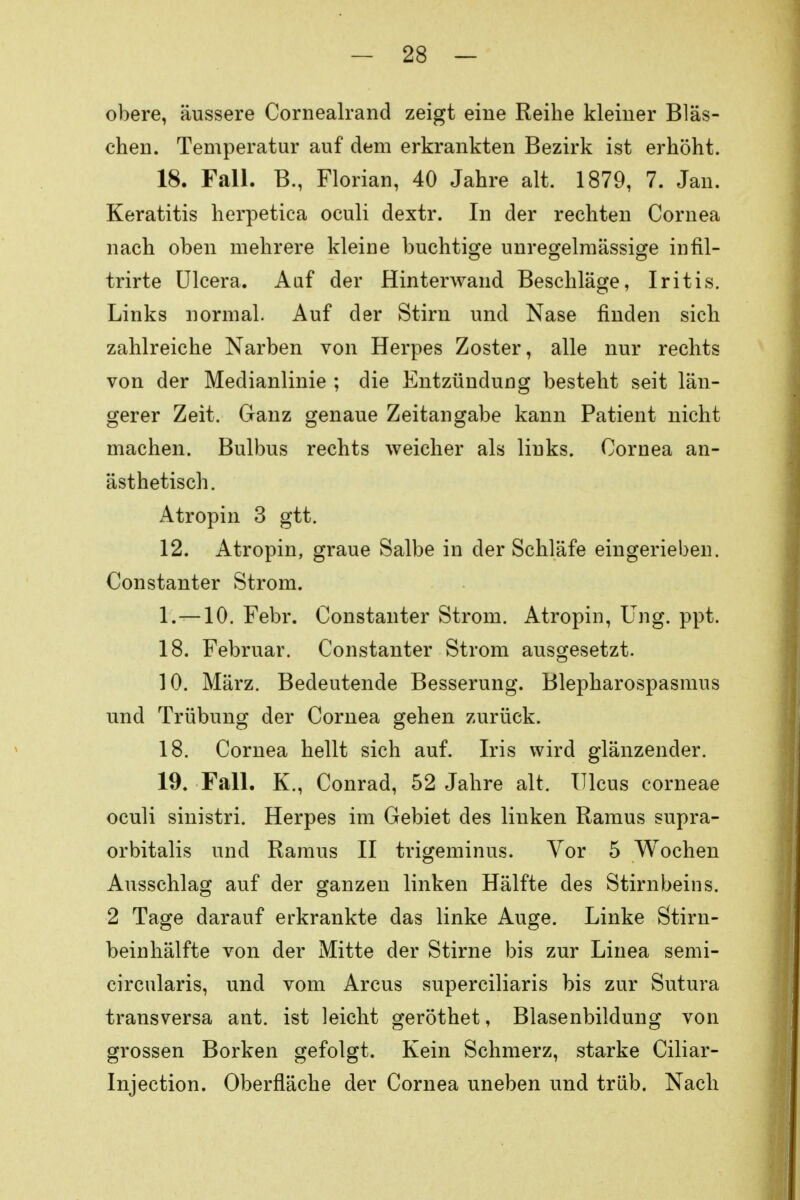 obere, äussere Cornealrand zeigt eine Reihe kleiner Bläs- chen. Temperatur auf dem erkrankten Bezirk ist erhöht. 18. Fall. B., Florian, 40 Jahre alt. 1879, 7. Jan. Keratitis herpetica oculi dextr. In der rechten Cornea nach oben mehrere kleine buchtige unregelmässige infil- trirte Ulcera. Auf der Hinterwand Beschläge, Iritis. Links normal. Auf der Stirn und Nase finden sich zahlreiche Narben von Herpes Zoster, alle nur rechts von der Medianlinie ; die Entzündung besteht seit län- gerer Zeit. Ganz genaue Zeitangabe kann Patient nicht machen. Bulbus rechts weicher als links. Cornea an- ästhetisch. Atropin 3 gtt. 12. Atropin, graue Salbe in der Schläfe eingerieben. Constanter Strom. 1.—10. Febr. Constanter Strom. Atropin, Ung. ppt. 18. Februar. Constanter Strom ausgesetzt. 10. März. Bedeutende Besserung. Blepharospasmus und Trübung der Cornea gehen zurück. 18. Cornea hellt sich auf. Iris wird glänzender. 19. Fall. K., Conrad, 52 Jahre alt. Ulcus corneae oculi sinistri. Herpes im Gebiet des linken Ramus supra- orbitalis und Ramus II trigeminus. Vor 5 Wochen Ausschlag auf der ganzen linken Hälfte des Stirnbeins. 2 Tage darauf erkrankte das linke Auge. Linke Stirn- beinhälfte von der Mitte der Stirne bis zur Linea semi- circularis, und vom Arcus superciliaris bis zur Sutura transversa ant. ist leicht geröthet, Blasenbildung von grossen Borken gefolgt. Kein Schmerz, starke Ciliar- Injection. Oberfläche der Cornea uneben und trüb. Nach