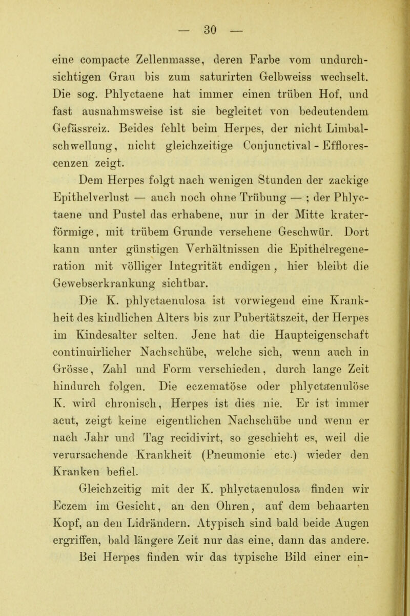 eine compacte Zellenmasse, deren Farbe vom undurch- sichtigen Grau bis zum saturirten Gelbweiss wechselt. Die sog. Phlyctaene hat immer einen trüben Hof, und fast ausnahmsweise ist sie begleitet von bedeutendem Gefässreiz. Beides fehlt beim Herpes, der nicht Lumbal- Schwellung, nicht gleichzeitige Conjunctival - Efflores- cenzen zeigt. Dem Herpes folgt nach wenigen Stunden der zackige Epithelverlust — auch noch ohne Trübung — ; der Phlyc- taene und Pustel das erhabene, nur in der Mitte krater- förmige, mit trübem Grunde versehene Geschwür. Dort kann unter günstigen Verhältnissen die Epithelregene- ration mit völliger Integrität endigen , hier bleibt die Gewebserkrankung sichtbar. Die K. phlyctaenulosa ist vorwiegend eine Krank- heit des kindlichen Alters bis zur Pubertätszeit, der Herpes im Kindesalter selten. Jene hat die Haupteigenschaft continuirlicher Nachschübe, welche sich, wenn auch in Grösse, Zahl und Form verschieden, durch lange Zeit hindurch folgen. Die eczematöse oder phlyctaenulöse K. wird chronisch, Herpes ist dies nie. Er ist immer acut, zeigt keine eigentlichen Nachschübe und wenn er nach Jahr und Tag recidivirt, so geschieht es, weil die verursachende Krankheit (Pneumonie etc.) wieder den Kranken befiel. Gleichzeitig mit der K. phlyctaenulosa finden wir Eczem im Gesicht, an den Ohren, auf dem behaarten Kopf, an den Lidrändern. Atypisch sind bald beide Augen ergriffen, bald längere Zeit nur das eine, dann das andere. Bei Herpes finden wir das typische Bild einer ein-