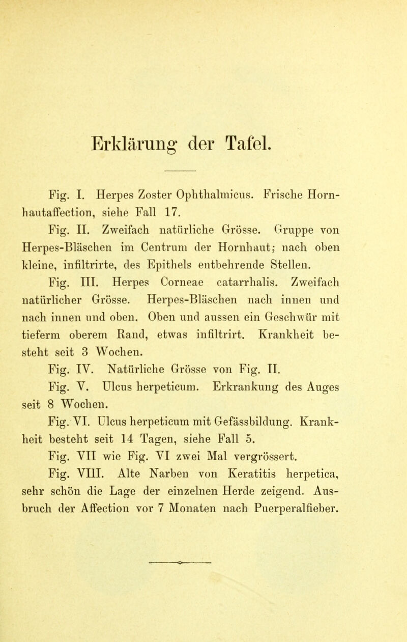 Erklärung der Tafel. Fig. I. Herpes Zoster Ophthalmicns. Frische Horn- Ii autaffection, siehe Fall 17. Fig. II. Zweifach natürliche Grösse. Gruppe von Herpes-Bläschen im Centrum der Hornhaut; nach oben kleine, infiltrirte, des Epithels entbehrende Stellen. Fig. III. Herpes Corneae catarrhalis. Zweifach natürlicher Grösse. Herpes-Bläschen nach innen und nach innen und oben. Oben und aussen ein Geschwür mit tieferm oberem Rand, etwas infiltrirt. Krankheit be- steht seit 3 Wochen. Fig. IV. Natürliche Grösse von Fig. II. Fig. V. Ulcus herpeticum. Erkrankung des Auges seit 8 Wochen. Fig. VI. Ulcus herpeticum mit Gefässbildung. Krank- heit besteht seit 14 Tagen, siehe Fall 5. Fig. VII wie Fig. VI zwei Mal vergrössert. Fig. VIII. Alte Narben von Keratitis herpetica, sehr schön die Lage der einzelnen Herde zeigend. Aus-